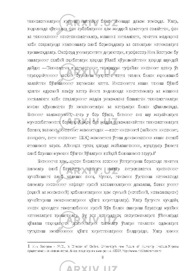 технологияларни яратиш иштиёқи билан ёнишда давом этмоқда. Улар, эндиликда кўпчилик фан арбобларини ҳам жиддий ҳавотирга солаётган, фан ва техниканинг нанотахнологиялар, машина интеллекти, генетик медицина каби соҳаларида изланишлар олиб бормоқдалар ва сезиларли натижаларга эришмоқдалар. Оксфорд университети директори, профессор Ник Бостром бу ишларнинг салбий оқибатлари ҳақида ўйлаб кўрилмаётгани ҳақида шундай дейди: ―Технологик прогресснинг тезлашуви туфайли инсоният ҳозир ўз тараққиётининг кескин бурилиш нуқтасга катта тезлик билан яқинлашиб келаётган бўлишининг эҳтимоли катта. Инсониятга яхши таниш бўлиб қолган ядровий хавфу хатар ёнига эндиликда нанотизимлар ва машина интеллекти каби соҳаларнинг жадал ривожлана бошлаган технологиялари мисли кўрилмаган ўз имкониятлари ва хатарлари билан қўшилмоқда. Бизнинг келажагимиз, агар у бор бўлса, бизнинг ана шу жараёнларга муносабатимизга боғлиқ. Ҳамон биз жадал ривожланаётган технологияларга боғлиқ эканмиз, инсоният жамиятидан ―пост-инсоният‖ (кейинги инсоният, аниқроғи, анти-инсоният- Ш.Қ) жамиятига ўтиш динамикасини яхши англаб етишимиз керак. Айниқса тузоқ қаерда жойлашганини, муқаррар ўлимга олиб бориши мумкин бўлган йўлларни пайқай билишимиз зарур.‖ 1 Бизнингча ҳам, инсон биологик асосини ўзгартириш борасида генетик олимлар олиб бораётган ҳозирги ишлар антропологик кризиснинг кучайишига олиб келиши аниқ. Чунки, геномни ўрганиш натижасида олимлар инсоннинг нафақат ирсий касалликларини даволаш, балки унинг (ақлий ва жисмоний) қобилиятларини ҳам сунъий (нотабиий, ноэволюцион) кучайтириш имкониятларини қўлга киритадилар). Улар бугунги кундаёқ инсон қонидаги гемоглобинни ирсий йўл билан ошириш борасида муайян натижаларга эришганлар. Бу эса ҳозирданоқ спортсменларга ўйинларда қўллаш тақиқланган допингларни олимлар ўзлари танлаган одамларга тутқазиш имконияини қўлга киритганларини билдиради. Улар кимни 1 Ник Бостром - Ph.D., is Director of Oxford University&#39;s new Future of Humanity Institute. Угрозы существованию человечества . Анализ сценариев вымирания . //2007. http://www.nickbostrom.com/ 9 