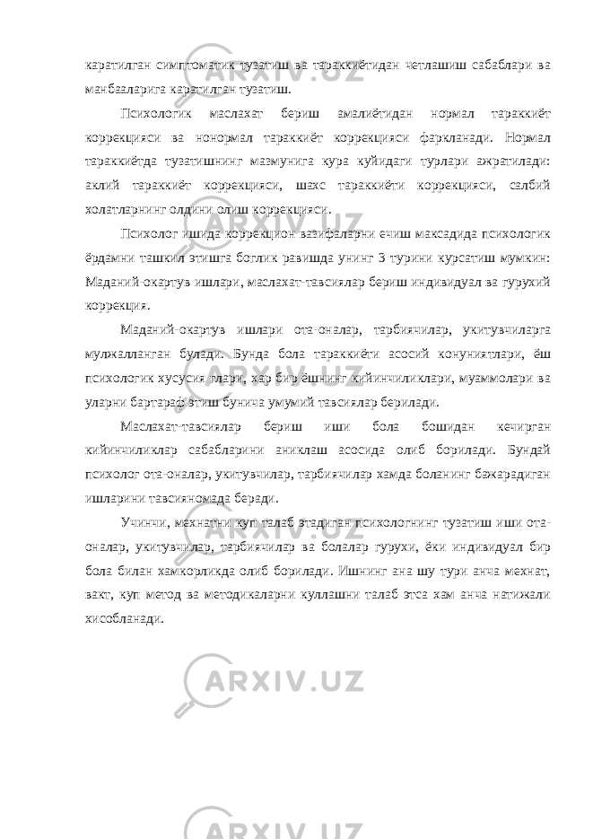 каратилган симптоматик тузатиш ва тараккиётидан четлашиш сабаблари ва манбааларига каратилган тузатиш. Психологик маслахат бериш амалиётидан нормал тараккиёт коррекцияси ва нонормал тараккиёт коррекцияси фаркланади. Нормал тараккиётда тузатишнинг мазмунига кура куйидаги турлари ажратилади: аклий тараккиёт коррекцияси, шахс тараккиёти коррекцияси, салбий холатларнинг олдини олиш коррекцияси. Психолог ишида коррекцион вазифаларни ечиш максадида психологик ёрдамни ташкил этишга боглик равишда унинг 3 турини курсатиш мумкин: Маданий-окартув ишлари, маслахат-тавсиялар бериш индивидуал ва гурухий коррекция. Маданий-окартув ишлари ота-оналар, тарбиячилар, укитувчиларга мулжалланган булади. Бунда бола тараккиёти асосий конуниятлари, ёш психологик хусусия глари, хар бир ёшнинг кийинчиликлари, муаммолари ва уларни бартараф этиш бунича умумий тавсиялар берилади. Маслахат-тавсиялар бериш иши бола бошидан кечирган кийинчиликлар сабабларини аниклаш асосида олиб борилади. Бундай психолог отa-оналар, укитувчилар, тарбиячилар хамда боланинг бажарадиган ишларини тавсияномада беради. Учинчи, мехнатни куп талаб этадиган психологнинг тузатиш иши ота- оналар, укитувчилар, тарбиячилар ва болалар гурухи, ёки индивидуал бир бола билан хамкорликда олиб борилади. Ишнинг ана шу тури анча мехнат, вакт, куп метод ва методикаларни куллашни талаб этса хам анча натижали хисобланади. 