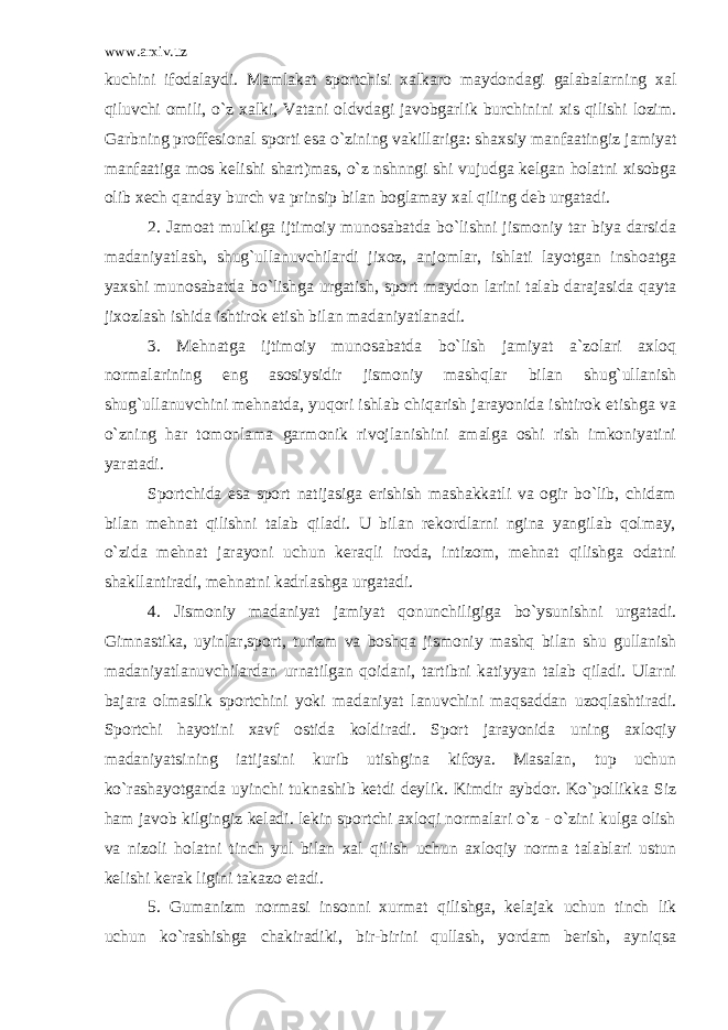 www.arxiv.uz kuchini ifodalaydi. Mamlakat sportchisi xalkaro maydondagi galabalarning xal qiluvchi omili, o`z xalki, Vatani oldvdagi javobgarlik burchinini xis qilishi lozim. Garbning proffesional sporti esa o`zining vakillariga: shaxsiy manfaatingiz jamiyat manfaatiga mos kelishi shart)mas, o`z nshnngi shi vujudga kelgan holatni xisobga olib xech qanday burch va prinsip bilan boglamay xal qiling deb urgatadi. 2. Jamoat mulkiga ijtimoiy munosabatda bo`lishni jismoniy tar biya darsida madaniyatlash, shug`ullanuvchilardi jixoz, anjomlar, ishlati layotgan inshoatga yaxshi munosabatda bo`lishga urgatish, sport maydon larini talab darajasida qayta jixozlash ishida ishtirok etish bilan madaniyatlanadi. 3. Mehnatga ijtimoiy munosabatda bo`lish jamiyat a`zolari axloq normalarining eng asosiysidir jismoniy mashqlar bilan shug`ullanish shug`ullanuvchini mehnatda, yuqori ishlab chiqarish jarayonida ishtirok etishga va o`zning har tomonlama garmonik rivojlanishini amalga oshi rish imkoniyatini yaratadi. Sportchida esa sport natijasiga erishish mashakkatli va ogir bo`lib, chidam bilan mehnat qilishni talab qiladi. U bilan rekordlarni ngina yangilab qolmay, o`zida mehnat jarayoni uchun keraqli iroda, intizom, mehnat qilishga odatni shakllantiradi, mehnatni kadrlashga urgatadi. 4. Jismoniy madaniyat jamiyat qonunchiligiga bo`ysunishni urgatadi. Gimnastika, uyinlar,sport, turizm va boshqa jismoniy mashq bilan shu gullanish madaniyatlanuvchilardan urnatilgan qoidani, tartibni katiyyan talab qiladi. Ularni bajara olmaslik sportchini yoki madaniyat lanuvchini maqsaddan uzoqlashtiradi. Sportchi hayotini xavf ostida koldiradi. Sport jarayonida uning axloqiy madaniyatsining iatijasini kurib utishgina kifoya. Masalan, tup uchun ko`rashayotganda uyinchi tuknashib ketdi deylik. Kimdir aybdor. Ko`pollikka Siz ham javob kilgingiz keladi. lekin sportchi axloqi normalari o`z - o`zini kulga olish va nizoli holatni tinch yul bilan xal qilish uchun axloqiy norma talablari ustun kelishi kerak ligini takazo etadi. 5. Gumanizm normasi insonni xurmat qilishga, kelajak uchun tinch lik uchun ko`rashishga chakiradiki, bir-birini qullash, yordam berish, ayniqsa 