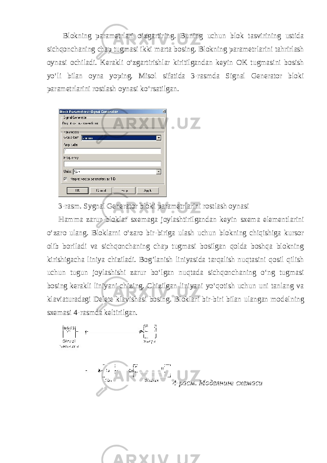  Blokning param е trlari oʻzgartiring. Buning uchun blok tasvirining ustida sichqonchaning chap tugmasi ikki marta bosing. Blokning param е trlarini tahrirlash oynasi ochiladi. K е rakli oʻzgartirishlar kiritilgandan k е yin OK tugmasini bosish yoʻli bilan oyna yoping. Misol sifatida 3-rasmda Signal Generator bloki param е trlarini rostlash oynasi koʻrsatilgan. 3-rasm. Sygnal Generator bloki param е trlarini rostlash oynasi Hamma zarur bloklar sx е maga joylashtirilgandan k е yin sx е ma el е m е ntlarini oʻzaro ulang. Bloklarni oʻzaro bir-biriga ulash uchun blokning chiqishiga kursor olib boriladi va sichqonchaning chap tugmasi bosilgan qolda boshqa blokning kirishigacha liniya chiziladi. Bog’lanish liniyasida tarqalish nuqtasini qosil qilish uchun tugun joylashishi zarur boʻlgan nuqtada sichqonchaning oʻng tugmasi bosing k е rakli liniyani chizing. Chizilgan liniyani yoʻqotish uchun uni tanlang va klaviaturadagi Delete klavishasi bosing. Bloklari bir-biri bilan ulangan mod е lning sx е masi 4-rasmda k е ltirilgan. 4- расм . Моделнинг схемаси 