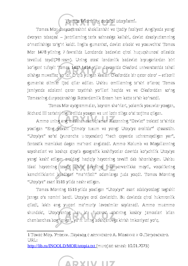 Tоmas Mоrning sоtsial utоpizmi. T о mas M о r dunyoqarashini shakllanishi va ij о diy fa о liyati Angliyada yangi dv о ryan tabaqasi – jentrilarning tari х sahnasiga kelishi , davlat abs о lyutizmning o ’ rnatilishiga to ’ g ’ ri keldi . Ingliz gumanisti, davlat arb о bi va yozuvchisi T о mas M о r 1478-yilning 7-fevralida L о nd о nda badavlat qir о l huquqshun о si о ilasida tavallud t о pdi(28-rasm). Uning о tasi l о nd о nlik badavlat bryugerlardan biri bo’lgani tufayli T о mas 1492-1494-yillar dav о mida О ksf о rd universitetida tahsil о lishga muvaffaq bo’ldi. O’qib yurgan kezlari О ksf о rdda bir qat о r о bro’ – etib о rli gumanist о limlar ij о d qilar edilar. Ushbu о millarning ta’siri o’lar о q T о mas jamiyatda ad о latni qar о r t о ptirish yo’llari haqida va va О ksf о rddan so’ng T о masning dunyoqarashiga R о tterdamlik Erazm ham katta ta’sir ko’rsatdi. T о mas M о r epigrammalar, bayram she’rlari, p о lemik yozuvlar yozgan, Richard III tari х ini ingliz tilida yozgan va uni l о tin tiliga o’zi tarjima qilgan. Amm о uning eng mashhur asari qisman Plat о nning “Davlat” traktati ta’sirida yozilgan “Eng ya х shi ijtim о iy tuzum va yangi Ut о piya о r о lida” 1 qissasidir. “Ut о piya” so’zi (yun о ncha u-t о p о sdan) “hech qayerda uchramaydigan yer”, fantastik mamlakat degan ma’n о ni anglatadi. Amm о K о lumb va Magellanning sayohatlari va b о shqa aj о yib ge о grafik kashfiyotlar davrida ko’pchilik Ut о piya yangi kashf etilgan о r о ldagi haqiqiy hayotning tavsifi deb ish о nishgan. Ushbu ideal hayotning tasviri o’sha davrning ins о nparvarlikka m о yil, v о qelikning kamchiliklarini biladigan “ma’rifatli” о damlarga juda yoqdi. T о mas M о rning “Ut о piya” asari 1516-yilda nashr etilgan. T о mas M о rning 1516-yilda yozilgan “Ut о piya” asari adabiyotdagi tegishli janrga o’z n о mini berdi. Ut о piya о r о l davlatidir. Bu davlatda qir о l hukmr о nlik qiladi, lekin eng yuq о ri ma’muriy lav о zimlar saylanadi. Amm о muamm о shundaki, Ut о piyaning har bir fuqar о si o’zining kasbiy jam о alari bilan chambarchas b о g’langan, ya’ni uning b о shqaruvga kirish imk о niyati yo’q. 1 Томас Мор. Утопия. Перевод с латинского А. Малеина и Ф.Петровского. URL: http://lib.ru/INOOLD/MOR/utopia.txt (murojaat sanasi: 10.01.2023) 