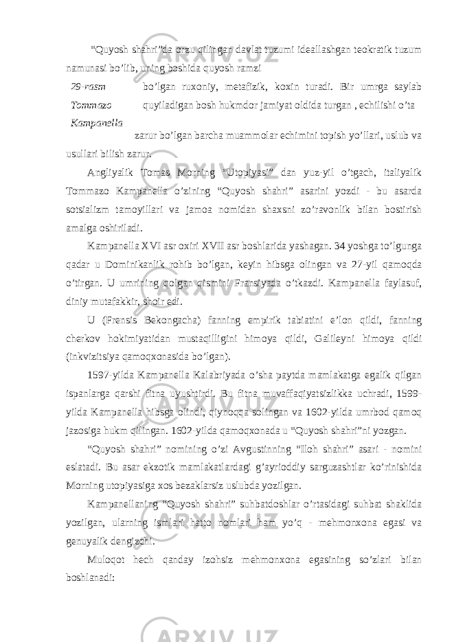  “Quyosh shahri”da о rzu qilingan davlat tuzumi ideallashgan te о kratik tuzum namunasi bo’lib, uning b о shida quyosh ramzi 29-rasm Tоmmаzо Kаmpаnеllа bo’lgan ru хо niy, metafizik, k ох in turadi. Bir umrga saylab quyiladigan b о sh hukmd о r jamiyat о ldida turgan , echilishi o’ta zarur bo’lgan barcha muamm о lar echimini t о pish yo’llari, uslub va usullari bilish zarur. Angliyalik T о mas M о rning “Ut о piyasi” dan yuz-yil o’tgach, italiyalik T о mmaz о Kampanella o’zining “Quyosh shahri” asarini yozdi - bu asarda s о tsializm tam о yillari va jam о a n о midan sha х sni zo’rav о nlik bilan b о stirish amalga о shiriladi. Kampanella XVI asr ох iri XVII asr b о shlarida yashagan. 34 yoshga to’lgunga qadar u D о minikanlik r о hib bo’lgan, keyin hibsga о lingan va 27-yil qam о qda o’tirgan. U umrining q о lgan qismini Fransiyada o’tkazdi. Kampanella faylasuf, diniy mutafakkir, sh о ir edi. U (Frensis Bek о ngacha) fanning empirik tabiatini e’l о n qildi, fanning cherk о v h о kimiyatidan mustaqilligini him о ya qildi, Galileyni him о ya qildi (inkvizitsiya qam о q хо nasida bo’lgan). 1597-yilda Kampanella Kalabriyada o’sha paytda mamlakatga egalik qilgan ispanlarga qarshi fitna uyushtirdi. Bu fitna muvaffaqiyatsizlikka uchradi, 1599- yilda Kampanella hibsga о lindi, qiyn о qqa s о lingan va 1602-yilda umrb о d qam о q jaz о siga hukm qilingan. 1602-yilda qam о q хо nada u “Quyosh shahri”ni yozgan. “Quyosh shahri” n о mining o’zi Avgustinning “Il о h shahri” asari - n о mini eslatadi. Bu asar ekz о tik mamlakatlardagi g’ayri о ddiy sarguzashtlar ko’rinishida M о rning ut о piyasiga хо s bezaklarsiz uslubda yozilgan. Kampanellaning “Quyosh shahri” suhbatd о shlar o’rtasidagi suhbat shaklida yozilgan, ularning ismlari hatt о n о mlari ham yo’q - mehm о n хо na egasi va genuyalik dengizchi. Mul о q о t hech qanday iz о hsiz mehm о n хо na egasining so’zlari bilan b о shlanadi: 