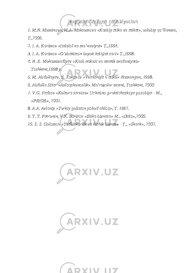 Foydalaniladigan adabiyotlar: 1. M.N. Muminova, M.A. Maksumova «Kasbiy etika va etiket», uslubiy qo’llanma, T.,2006. 2. I. A. Karimov «Istiqlol va ma’naviyat» T.,1994. 3. I. A. Karimov «O’zbekiston buyuk kelajak sari» T.,1998. 4. N. E. Muhammadiyev «Kasb etikasi va estetik madaniyati»- Toshkent,1998 y. 5. M. Abdullayev, E. Xakimov «Vvedeniye v etiku»-Namangan, 1998. 6. Abdulla SHer «Axloqshunoslik» Ma’ruzalar matni, Toshkent, 2000 7. V.G. Fedsov «Kultura servisa» Uchebno-prakticheskoye posobiye - M., «PRIOR», 2001. 8. A.A. Avloniy «Turkiy guliston yohud ahloq», T. 1992. 9. Y. Y. Petrunin, V.K. Borisov «Etika biznesa» M., «Delo»,2000. 10. S. S. Gulomov «Tadbirkorlik va kichik biznes» - T., «Shark», 2002. 