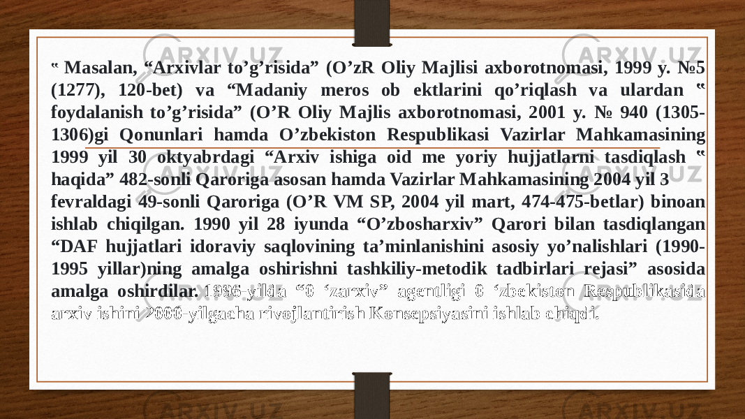 ‟ Masalan, “Arxivlar to’g’risida” (O’zR Oliy Majlisi axborotnomasi, 1999 y. №5 (1277), 120-bet) va “Madaniy meros ob ektlarini qo’riqlash va ulardan ‟ foydalanish to’g’risida” (O’R Oliy Majlis axborotnomasi, 2001 y. № 940 (1305- 1306)gi Qonunlari hamda O’zbekiston Respublikasi Vazirlar Mahkamasining 1999 yil 30 oktyabrdagi “Arxiv ishiga oid me yoriy hujjatlarni tasdiqlash ‟ haqida” 482-sonli Qaroriga asosan hamda Vazirlar Mahkamasining 2004 yil 3 fevraldagi 49-sonli Qaroriga (O’R VM SP, 2004 yil mart, 474-475-betlar) binoan ishlab chiqilgan. 1990 yil 28 iyunda “O’zbosharxiv” Qarori bilan tasdiqlangan “DAF hujjatlari idoraviy saqlovining ta’minlanishini asosiy yo’nalishlari (1990- 1995 yillar)ning amalga oshirishni tashkiliy-metodik tadbirlari rejasi” asosida amalga oshirdilar.  1996-yilda “0 ‘zarxiv” agentligi 0 ‘zbekiston Respublikasida arxiv ishini 2000-yilgacha rivojlantirish Konsepsiyasini ishlab chiqdi. 