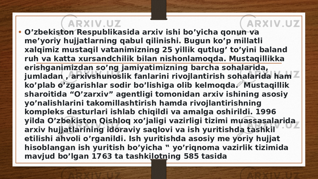 • O’zbekiston Respublikasida arxiv ishi bo’yicha qonun va me’yoriy hujjatlarning qabul qilinishi. Bugun ko’p millatli xalqimiz mustaqil vatanimizning 25 yillik qutlug’ to’yini baland ruh va katta xursandchilik bilan nishonlamoqda. Mustaqillikka erishganimizdan so’ng jamiyatimizning barcha sohalarida, jumladan , arxivshunoslik fanlarini rivojlantirish sohalarida ham ko’plab o’zgarishlar sodir bo’lishiga olib kelmoqda.  Mustaqillik sharoitida “O’zarxiv” agentligi tomonidan arxiv ishining asosiy yo’nalishlarini takomillashtirish hamda rivojlantirishning kompleks dasturlari ishlab chiqildi va amalga oshirildi. 1996 yilda O’zbekiston Qishloq xo’jaligi vazirligi tizimi muassasalarida arxiv hujjatlarining idoraviy saqlovi va ish yuritishda tashkil etilishi ahvoli o’rganildi. Ish yuritishda asosiy me yoriy hujjat hisoblangan ish yuritish bo’yicha ‟ yo’riqnoma vazirlik tizimida mavjud bo’lgan 1763 ta tashkilotning 585 tasida 
