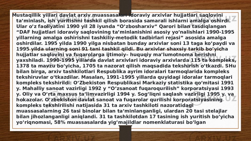 Mustaqillik yillari davlat arxiv muassasalari idoraviy arxivlar hujjatlari saqlovini ta’minlash, ish yuritishni tashkil qilish borasida samarali ishlarni amalga oshirdi. Ular o’z faoliyatini 1990 yil 28 iyunda “O’zbosharxiv” Qarori bilan tasdiqlangan “DAF hujjatlari idoraviy saqlovining ta’minlanishini asosiy yo’nalishlari 1990-1995 yillarning amalga oshirishni tashkiliy-metodik tadbirlari rejasi” asosida amalga oshirdilar. 1995 yilda 1990 yilga nisbatan bunday arxivlar soni 13 taga ko’paydi va 1995 yilda ularning soni 91 tani tashkil qildi. Bu arxivlar shaxsiy tarkib bo’yicha hujjatlar saqlovini va fuqarolarga ijtimoiy– huquqiy ma’lumotnoma berishni yaxshiladi. 1990-1995 yillarda davlat arxivlari idoraviy arxivlarda 115 ta kompleks, 1378 ta mavzu bo’yicha, 1705 ta nazorat qilish maqsadida tekshirish o’tkazdi. SHu bilan birga, arxiv tashkilotlari Respublika ayrim idoralari tarmoqlarida kompleks tekshiruvlar o’tkazdilar. Masalan, 1991-1995 yillarda quyidagi idoralar tarmoqlari kompleks tekshirildi: O’Zbekiston Respublikasi Markaziy statistika qo’mitasi 1991 y. Mahalliy sanoat vazirligi 1992 y “O’zsanoat fuqaroqurilish” korporatsiyasi 1993 y. Oliy va O’rta maxsus ta’limvazirligi 1994 y. Sog’liqni saqlash vazirligi 1995 y. va hokazolar. O’zbekiston davlat sanoat va fuqarolar qurilishi korporatsiyasining kompleks tekshirilishi natijasida 31 ta arxiv tashkiloti nazoratidagi muassasalarning 26 tasi binolar bilan ta’minlanganligi, ulardan 20 tasi stelajlar bilan jihozlanganligi aniqlandi. 31 ta tashkilotdan 17 tasining ish yuritish bo’yicha yo’riqnomasi, 58% muassasalarda yig’majildlar nomenklaturasi bo’lgan 