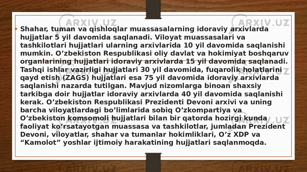 • Shahar, tuman va qishloqlar muassasalarning idoraviy arxivlarda hujjatlar 5 yil davomida saqlanadi. Viloyat muassasalari va tashkilotlari hujjatlari ularning arxivlarida 10 yil davomida saqlanishi mumkin. O’zbekiston Respublikasi oliy davlat va hokimiyat boshqaruv organlarining hujjatlari idoraviy arxivlarda 15 yil davomida saqlanadi. Tashqi ishlar vazirligi hujjatlari 30 yil davomida, fuqarolik holatlarini qayd etish (ZAGS) hujjatlari esa 75 yil davomida idoraviy arxivlarda saqlanishi nazarda tutilgan. Mavjud nizomlarga binoan shaxsiy tarkibga doir hujjatlar idoraviy arxivlarda 40 yil davomida saqlanishi kerak. O’zbekiston Respublikasi Prezidenti Devoni arxivi va uning barcha viloyatlardagi bo’limlarida sobiq O’zkompartiya va O’zbekiston komsomoli hujjatlari bilan bir qatorda hozirgi kunda faoliyat ko’rsatayotgan muassasa va tashkilotlar, jumladan Prezident Devoni, viloyatlar, shahar va tumanlar hokimliklari, O’z XDP va “Kamolot” yoshlar ijtimoiy harakatining hujjatlari saqlanmoqda. 