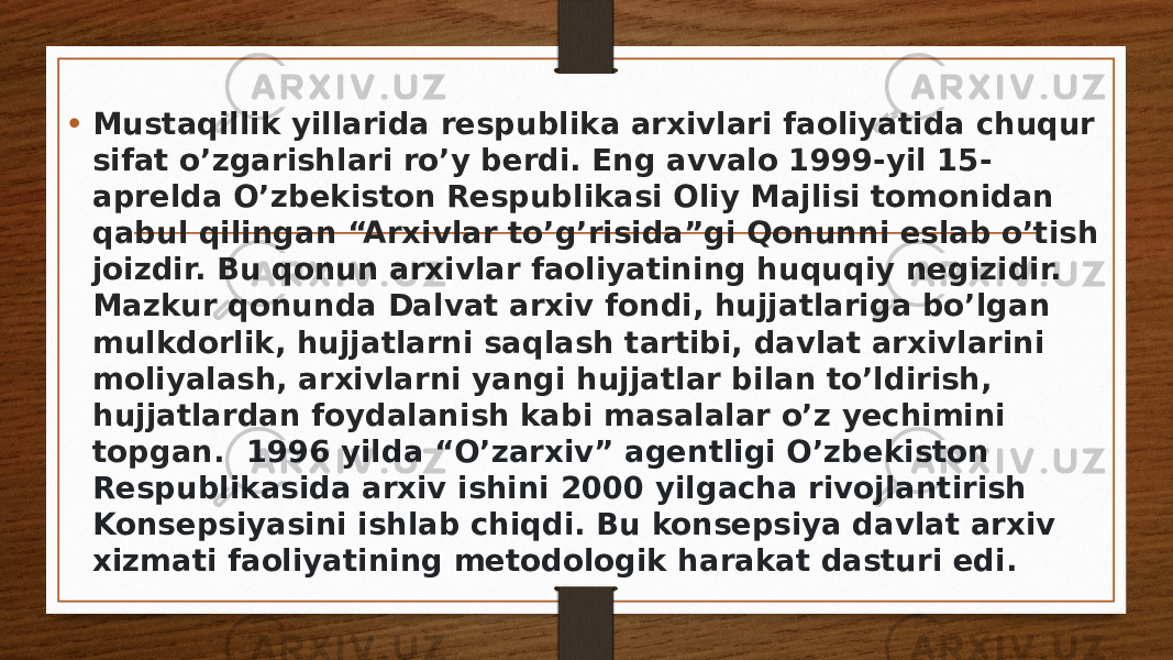 • Mustaqillik yillarida respublika arxivlari faoliyatida chuqur sifat o’zgarishlari ro’y berdi. Eng avvalo 1999-yil 15- aprelda O’zbekiston Respublikasi Oliy Majlisi tomonidan qabul qilingan “Arxivlar to’g’risida”gi Qonunni eslab o’tish joizdir. Bu qonun arxivlar faoliyatining huquqiy negizidir. Mazkur qonunda Dalvat arxiv fondi, hujjatlariga bo’lgan mulkdorlik, hujjatlarni saqlash tartibi, davlat arxivlarini moliyalash, arxivlarni yangi hujjatlar bilan to’ldirish, hujjatlardan foydalanish kabi masalalar o’z yechimini topgan.  1996 yilda “O’zarxiv” agentligi O’zbekiston Respublikasida arxiv ishini 2000 yilgacha rivojlantirish Konsepsiyasini ishlab chiqdi. Bu konsepsiya davlat arxiv xizmati faoliyatining metodologik harakat dasturi edi. 