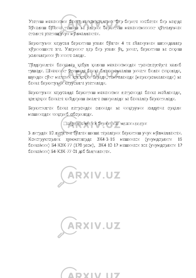 Узатиш механизми банка ва қопқоқларни бир-бирига нисбатан бир вақтда йўналиш бўйича ташиш ва уларни беркитиш механизмининг қўзғалувчан столига узатиш учун мўлжалланган. Беркитувчи карусел беркитиш узели бўлган 4 та айланувчан шпинделлар кўринишига эга. Уларнинг ҳар бир узели ўқ, ричаг, беркитиш ва сиқиш роликларини ўз ичига олади. Тўлдирилган банкалар қабул қилиш механизмидан транспортёрга келиб тушади. Шнекнинг ўтишида банка блокировкалаш ричаги билан сиқилади, шундан сўнг магазин қопқоқни беради, тамғаланади (маркировкаланади) ва банка беркитувчи каруселга узатилади. Беркитувчи каруселда беркитиш механизми патронида банка жойланади, қопқоқни банкага кийдириш амалга оширилади ва банкалар беркитилади. Беркитилган банка патрондан олинади ва чиқарувчи юлдузча орқали машинадан чиқариб юборилади. Полуавтомати к беркитиш машин алари 3 литрдан 10 литргача бўлган шиша тараларни беркитиш учун мўлжалланган. Конструкторлик ҳужжатларда ЗК 4 - 3 -1 6 машинаси (унумдорлиги 16 банка/мин) Б4-КЗК-77 (128-расм), ЗК 4 - 10 - 12 машинаси эса (унумдорлиги 12 банка/мин) Б4-КЗК-77-01 деб белгиланган. 
