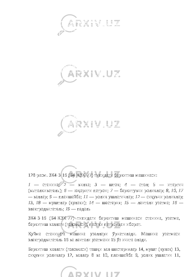128-расм . ЗК4-3-16 (Б4-КЗК-77) типидаги беркитиш машинаси : 1 — станина; 2 — вилка; 3 — шток; 4 — стол; 5 — итаргич ( в ы талкиватель ) ; 6 — юқориги патрон; 7 — беркитувчи ролик лар ; 8, 10, 17 — вал лар ; 9 — планшайба; 11 — ролик ушлагичлар ; 12 — сиқувчи ролик лар ; 13, 18 — муштлар ( кулаки ) ; 14 — шестерня; 15 — лентали узатма ; 16 — электродвигатель; 19 — педаль ЗК4-3-16 (Б4-КЗК-77) типидаги беркитиш машинаси станина, узатма, беркитиш каллаги (головкаси) , пастки патрондан иборат. Қуйма станинага машина узеллари ўрнатилади. Машина узатмаси электродвигатель 16 ва лентали узатмани 15 ўз ичига олади. Беркитиш каллаги (головкаси) ташқи вал-шестернялар 14, мушт (кулак) 13, сиқувчи роликлар 12, валлар 8 ва 10, планшайба 9, ролик ушлагич 11, 