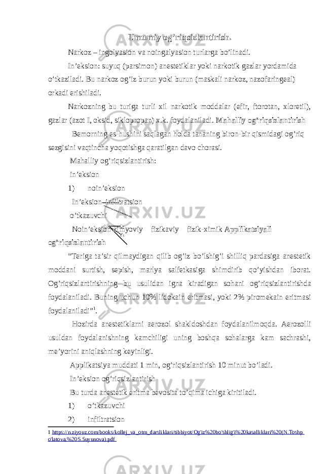 Umumiy og’riqsizlantirish. Narkoz – ingolyasion va noingalyasion turlarga bo’linadi. Inʼeksion: suyuq (parsimon) anestetiklar yoki narkotik gazlar yordamida o’tkaziladi. Bu narkoz og’iz burun yoki burun (maskali narkoz, nazofaringeal) orkadi erishiladi. Narkozning bu turiga turli xil narkotik moddalar (efir, ftorotan, xloretil), gazlar (azot I, oksid, siklopropan) x.k. foydalaniladi. Mahalliy og’riqsizlantirish Bemorning es-hushini saqlagan holda tananing biron-bir qismidagi og’riq sezgisini vaqtincha yoqotishga qaratilgan davo chorasi. Mahalliy og’riqsizlantirish: inʼeksion 1) noinʼeksion Inʼeksion infiltratsion o’tkazuvchi Noinʼeksion kimyoviy fizikaviy fizik-ximik Applikatsiyali og’riqsizlantirish “Teriga taʼsir qilmaydigan qilib og’iz bo’lshig’i shilliq pardasiga anestetik moddani surtish, sepish, marlya salfetkasiga shimdirib qo’yishdan iborat. Og ’ riqsizlantirishning bu usulidan igna kiradigan sohani og ’ riqsizlantirishda foydalaniladi . Buning uchun 10% lidokain eritmasi , yoki 2% piromekain eritmasi foydalaniladi ” 1 . Hozirda anestetiklarni aerozol shakldoshdan foydalanilmoqda. Aerozolli usuldan foydalanishning kamchiligi uning boshqa sohalarga kam sachrashi, meʼyorini aniqlashning keyinligi. Applikatsiya muddati 1 min, og’riqsizlantirish 10 minut bo’ladi. Inʼeksion og’riqsizlantirish Bu turda anestetik eritma bevosita to’qima ichiga kiritiladi. 1) o’tkazuvchi 2) infiltratsion 1 https://n.ziyоuz.cоm/bооks/kоllej_vа _ оtm_dаrsliklаri/tibbiyоt/Оg&#39;iz%20bо&#39;shlig&#39;i%20kаsаlliklаri%20(N.Tоshp о&#39;lаtоvа,%20S.Suyunоvа).pdf 