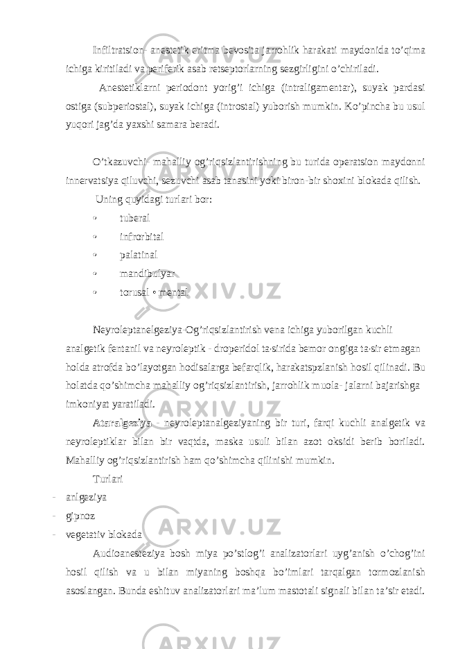 Infiltratsion - anestetik eritma bevosita jarrohlik harakati maydonida to ’ qima ichiga kiritiladi va periferik asab retseptorlarning sezgirligini o ’ chiriladi . Anestetiklarni periodont yorig’i ichiga (intraligamentar), suyak pardasi ostiga (subperiostal), suyak ichiga (introstal) yuborish mumkin. Ko’pincha bu usul yuqori jag’da yaxshi samara beradi. O’tkazuvchi- mahalliy og’riqsizlantirishning bu turida operatsion maydonni innervatsiya qiluvchi, sezuvchi asab tanasini yoki biron-bir shoxini blokada qilish. Uning quyidagi turlari bor: • tuberal • infrorbital • palatinal • mandibulyar • torusal • mental Neyroleptanelgeziya-Og’riqsizlantirish vena ichiga yuborilgan kuchli analgetik fentanil va neyroleptik - droperidol ta ʼ sirida bemor ongiga ta ʼ sir etmagan holda atrofda bo’layotgan hodisalarga befarqlik, harakatspzlanish hosil qilinadi. Bu holatda qo’shimcha mahalliy og’riqsizlantirish, jarrohlik muola- jalarni bajarishga imkoniyat yaratiladi. Ataralgeziya - neyroleptanalgeziyaning bir turi, farqi kuchli analgetik va neyroleptiklar bilan bir vaqtda, maska usuli bilan azot oksidi berib boriladi. Mahalliy og’riqsizlantirish ham qo’shimcha qilinishi mumkin. Turlari - anlgeziya - gipnoz - vegetativ blokada Audioanesteziya bosh miya po ’ stlog ’ i analizatorlari uyg ’ anish o ’ chog ’ ini hosil qilish va u bilan miyaning boshqa bo ’ imlari tarqalgan tormozlanish asoslangan . Bunda eshituv analizatorlari maʼlum mastotali signali bilan taʼsir etadi. 