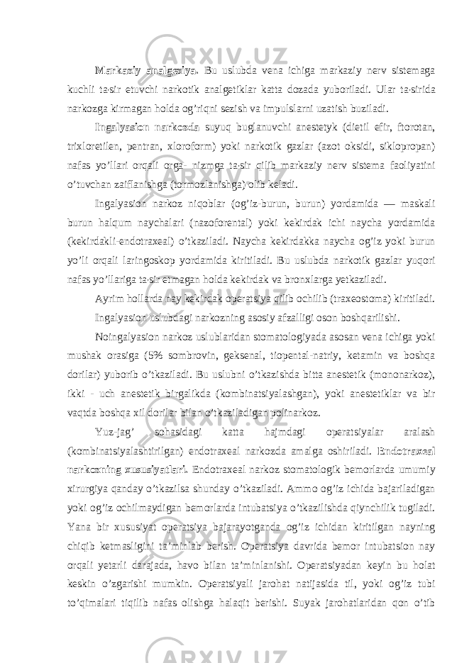  Markaziy analgeziya. Bu uslubda vena ichiga markaziy nerv sistemaga kuchli ta ʼ sir etuvchi narkotik analgetiklar katta dozada yuboriladi. Ular ta ʼ sirida narkozga kirmagan holda og’riqni sezish va impulslarni uzatish buziladi. Ingalyasion narkozda suyuq buglanuvchi anestetyk (dietil efir, ftorotan, trixloretilen, pentran, xloroform) yoki narkotik gazlar (azot oksidi, siklopropan) nafas yo’llari orqali orga- nizmga ta ʼ sir qilib markaziy nerv sistema faoliyatini o’tuvchan zaiflanishga (tormozlanishga) olib keladi. Ingalyasion narkoz niqoblar (og’iz-burun, burun) yordamida — maskali burun halqum naychalari (nazoforental) yoki kekirdak ichi naycha yordamida (kekirdakli-endotraxeal) o’tkaziladi. Naycha kekirdakka naycha og’iz yoki burun yo’li orqali laringoskop yordamida kiritiladi. Bu uslubda narkotik gazlar yuqori nafas yo’llariga ta ʼ sir etmagan holda kekirdak va bronxlarga yetkaziladi. Ayrim hollarda nay kekirdak operatsiya qilib ochilib (traxeostoma) kiritiladi. Ingalyasion uslubdagi narkozning asosiy afzalligi oson boshqarilishi. Noingalyasion narkoz uslublaridan stomatologiyada asosan vena ichiga yoki mushak orasiga (5% sombrovin, geksenal, tiopental-natriy, ketamin va boshqa dorilar) yuborib o’tkaziladi. Bu uslubni o’tkazishda bitta anestetik (mononarkoz), ikki - uch anestetik birgalikda (kombinatsiyalashgan), yoki anestetiklar va bir vaqtda boshqa xil dorilar bilan o’tkaziladigan polinarkoz. Yuz-jag’ sohasidagi katta hajmdagi operatsiyalar aralash (kombinatsiyalashtirilgan) endotraxeal narkozda amalga oshiriladi. Endotraxeal narkozning xususiyatlari. Endotraxeal narkoz stomatologik bemorlarda umumiy xirurgiya qanday o’tkazilsa shunday o’tkaziladi. Ammo og’iz ichida bajariladigan yoki og’iz ochilmaydigan bemorlarda intubatsiya o’tkazilishda qiynchilik tugiladi. Yana bir xususiyat operatsiya bajarayotganda og’iz ichidan kiritilgan nayning chiqib ketmasligini taʼminlab berish. Operatsiya davrida bemor intubatsion nay orqali yetarli darajada, havo bilan taʼminlanishi. Operatsiyadan keyin bu holat keskin o’zgarishi mumkin. Operatsiyali jarohat natijasida til, yoki og’iz tubi to’qimalari tiqilib nafas olishga halaqit berishi. Suyak jarohatlaridan qon o’tib 