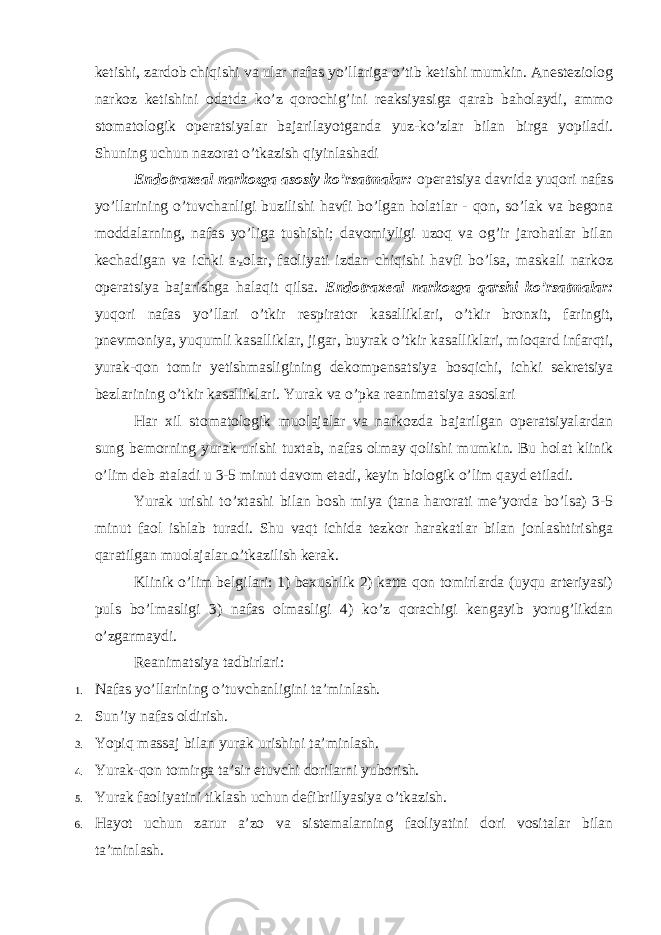 ketishi, zardob chiqishi va ular nafas yo’llariga o’tib ketishi mumkin. Anesteziolog narkoz ketishini odatda ko’z qorochig’ini reaksiyasiga qarab baholaydi, ammo stomatologik operatsiyalar bajarilayotganda yuz-ko’zlar bilan birga yopiladi. Shuning uchun nazorat o’tkazish qiyinlashadi Endotraxeal narkozga asosiy ko’rsatmalar: operatsiya davrida yuqori nafas yo’llarining o’tuvchanligi buzilishi havfi bo’lgan holatlar - qon, so’lak va begona moddalarning, nafas yo’liga tushishi; davomiyligi uzoq va og’ir jarohatlar bilan kechadigan va ichki a ʼz olar, faoliyati izdan chiqishi havfi bo’lsa, maskali narkoz operatsiya bajarishga halaqit qilsa. Endotraxeal narkozga qarshi ko’rsatmalar: yuqori nafas yo’llari o’tkir respirator kasalliklari, o’tkir bronxit, faringit, pnevmoniya, yuqumli kasalliklar, jigar, buyrak o’tkir kasalliklari, mioqard infarqti, yurak-qon tomir yetishmasligining dekompensatsiya bosqichi, ichki sekretsiya bezlarining o’tkir kasalliklari. Yurak va o’pka reanimatsiya asoslari Har xil stomatologik muolajalar va narkozda bajarilgan operatsiyalardan sung bemorning yurak urishi tuxtab, nafas olmay qolishi mumkin. Bu holat klinik o’lim deb ataladi u 3-5 minut davom etadi, keyin biologik o’lim qayd etiladi. Yurak urishi to’xtashi bilan bosh miya (tana harorati meʼyorda bo’lsa) 3-5 minut faol ishlab turadi. Shu vaqt ichida tezkor harakatlar bilan jonlashtirishga qaratilgan muolajalar o’tkazilish kerak. Klinik o’lim belgilari: 1) bexushlik 2) katta qon tomirlarda (uyqu arteriyasi) puls bo’lmasligi 3) nafas olmasligi 4) ko’z qorachigi kengayib yorug’likdan o’zgarmaydi. Reanimatsiya tadbirlari: 1. Nafas yo’llarining o’tuvchanligini taʼminlash. 2. Sunʼiy nafas oldirish. 3. Yopiq massaj bilan yurak urishini taʼminlash. 4. Yurak-qon tomirga taʼsir etuvchi dorilarni yuborish. 5. Yurak faoliyatini tiklash uchun defibrillyasiya o’tkazish. 6. Hayot uchun zarur aʼzo va sistemalarning faoliyatini dori vositalar bilan taʼminlash. 