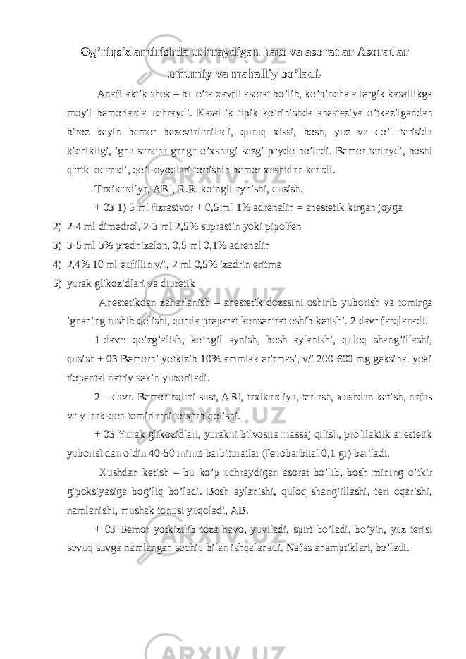 Og’riqsizlantirishda uchraydigan hato va asoratlar Asoratlar umumiy va mahalliy bo’ladi. Anafilaktik shok – bu o’ta xavfli asorat bo’lib, ko’pincha allergik kasallikga moyil bemorlarda uchraydi. Kasallik tipik ko’rinishda anesteziya o’tkazilgandan biroz keyin bemor bezovtalaniladi, quruq xissi, bosh, yuz va qo’l terisida kichikligi, igna sanchalganga o’xshagi sezgi paydo bo’ladi. Bemor terlaydi, boshi qattiq oqaradi, qo’l-oyoqlari tortishib bemor xushidan ketadi. Taxikardiya, ABJ, R.R. ko’ngil aynishi, qusish. + 03 1) 5 ml fizrastvor + 0,5 ml 1% adrenalin = anestetik kirgan joyga 2) 2-4 ml dimedrol, 2-3 ml 2,5% suprastin yoki pipolfen 3) 3-5 ml 3% prednizalon, 0,5 ml 0,1% adrenalin 4) 2,4% 10 ml eufillin v/i, 2 ml 0,5% izadrin eritma 5) yurak glikozidlari va diuretik Anestetikdan zaharlanish – anestetik dozasini oshirib yuborish va tomirga ignaning tushib qolishi, qonda preparat konsentrat oshib ketishi. 2 davr farqlanadi. 1-davr: qo’zg’alish, ko’ngil aynish, bosh aylanishi, quloq shang’illashi, qusish + 03 Bemorni yotkizib 10% ammiak eritmasi, v/i 200-600 mg geksinal yoki tiopental natriy sekin yuboriladi. 2 – davr. Bemor holati sust, ABI, taxikardiya, terlash, xushdan ketish, nafas va yurak-qon tomirlarni to’xtab qolishi. + 03 Yurak glikozidlari, yurakni bilvosita massaj qilish, profilaktik anestetik yuborishdan oldin 40-50 minut barbituratlar (fenobarbital 0,1 gr) beriladi. Xushdan ketish – bu ko’p uchraydigan asorat bo’lib, bosh mining o’tkir gipoksiyasiga bog’liq bo’ladi. Bosh aylanishi, quloq shang’illashi, teri oqarishi, namlanishi, mushak tonusi yuqoladi, AB. + 03 Bemor yotkizilib toza havo, yuviladi, spirt bo’ladi, bo’yin, yuz terisi sovuq suvga namlangan sochiq bilan ishqalanadi. Nafas anamptiklari, bo’ladi. 