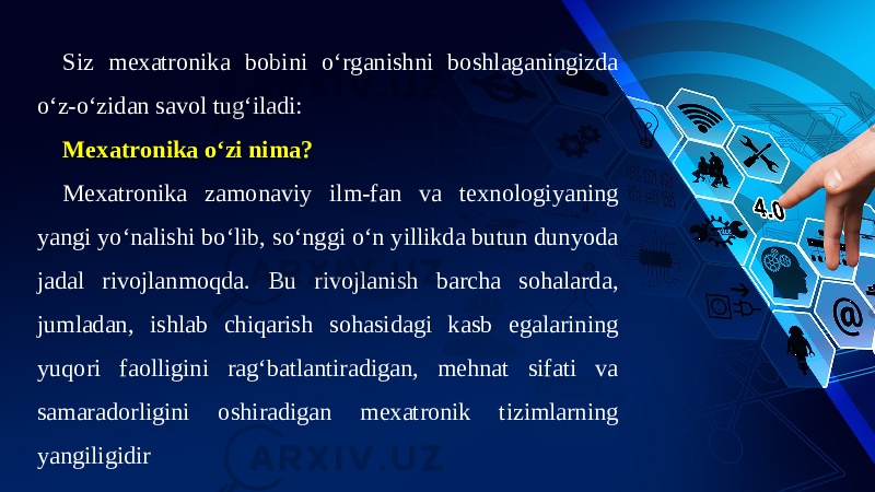 Siz mexatronika bobini o‘rganishni boshlaganingizda o‘z-o‘zidan savol tug‘iladi: Mexatronika o‘zi nima? Mexatronika zamonaviy ilm-fan va texnologiyaning yangi yo‘nalishi bo‘lib, so‘nggi o‘n yillikda butun dunyoda jadal rivojlanmoqda. Bu rivojlanish barcha sohalarda, jumladan, ishlab chiqarish sohasidagi kasb egalarining yuqori faolligini rag‘batlantiradigan, mehnat sifati va samaradorligini oshiradigan mexatronik tizimlarning yangiligidir 