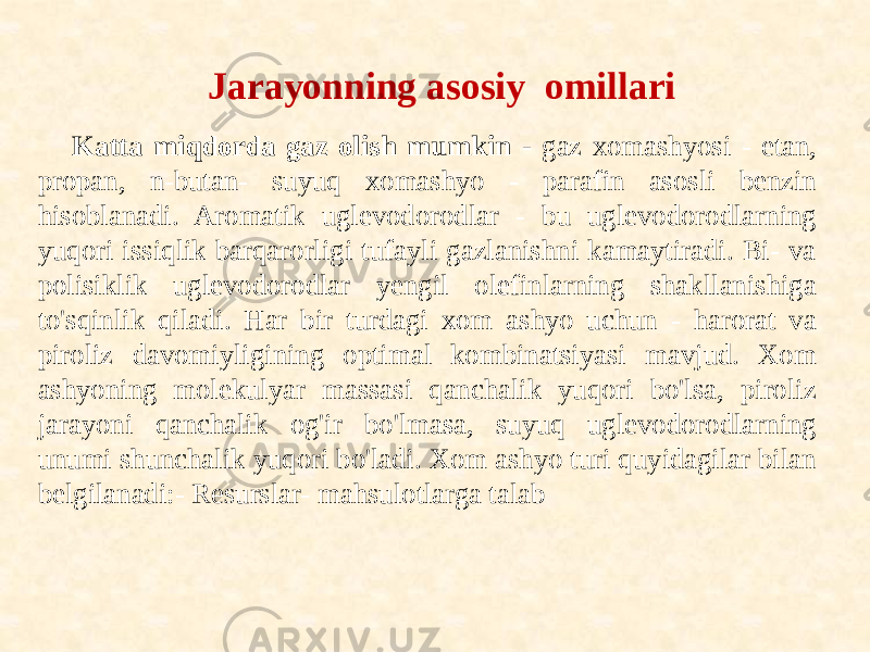 Jarayonning asosiy omillari Katta miqdorda gaz olish mumkin - gaz xomashyosi - etan, propan, n-butan- suyuq xomashyo - parafin asosli benzin hisoblanadi. Aromatik uglevodorodlar - bu uglevodorodlarning yuqori issiqlik barqarorligi tufayli gazlanishni kamaytiradi. Bi- va polisiklik uglevodorodlar yengil olefinlarning shakllanishiga to&#39;sqinlik qiladi. Har bir turdagi xom ashyo uchun - harorat va piroliz davomiyligining optimal kombinatsiyasi mavjud. Xom ashyoning molekulyar massasi qanchalik yuqori bo&#39;lsa, piroliz jarayoni qanchalik og&#39;ir bo&#39;lmasa, suyuq uglevodorodlarning unumi shunchalik yuqori bo&#39;ladi. Xom ashyo turi quyidagilar bilan belgilanadi:- Resurslar- mahsulotlarga talab 