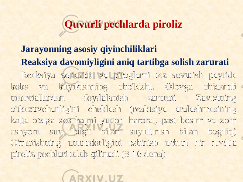 Quvurli pechlarda piroliz Jarayonning asosiy qiyinchiliklari Reaksiya davomiyligini aniq tartibga solish zarurati Reaksiya zonasida va piroglarni tez sovutish paytida koks va kuyikishning cho&#39;kishi. Olovga chidamli materiallardan foydalanish zarurati Zavodning o&#39;tkazuvchanligini cheklash (reaktsiya aralashmasining katta o&#39;ziga xos hajmi yuqori harorat, past bosim va xom ashyoni suv bug&#39;i bilan suyultirish bilan bog&#39;liq) O&#39;rnatishning unumdorligini oshirish uchun bir nechta piroliz pechlari talab qilinadi (8-10 dona). 