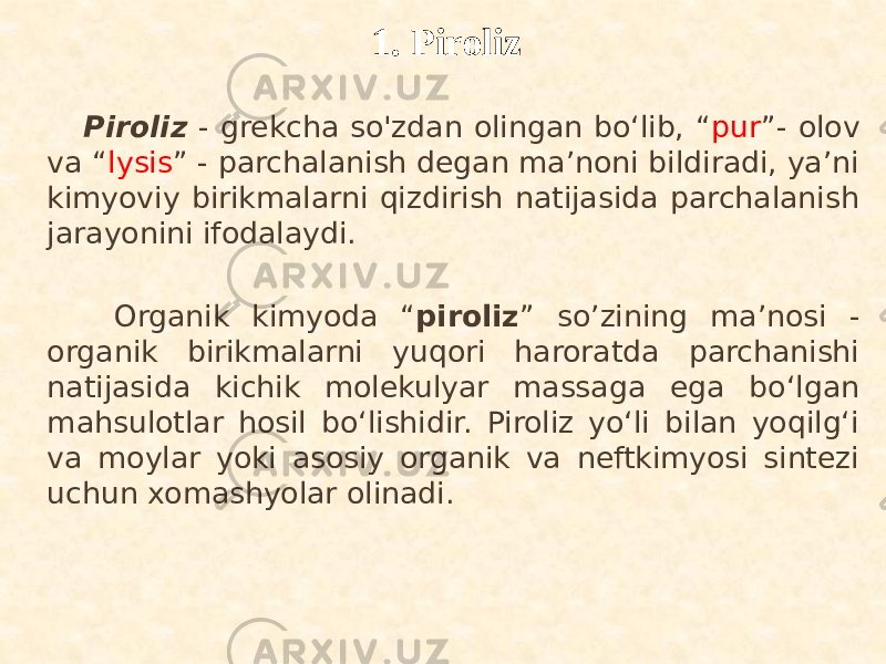  Piroliz - grekcha so&#39;zdan olingan bo‘lib, “ pur ”- olov va “ lysis ” - parchalanish degan ma’noni bildiradi, ya’ni kimyoviy birikmalarni qizdirish natijasida parchalanish jarayonini ifodalaydi. Organik kimyoda “ piroliz ” so’zining ma’nosi - organik birikmalarni yuqori haroratda parchanishi natijasida kichik molekulyar massaga ega bo‘lgan mahsulotlar hosil bo‘lishidir. Piroliz yo‘li bilan yoqilg‘i va moylar yoki asosiy organik va neftkimyosi sintezi uchun xomashyolar olinadi. 1. Piroliz 