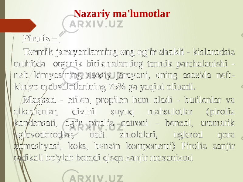 Nazariy ma&#39;lumotlar Piroliz – Termik jarayonlarning eng og&#39;ir shakli - kislorodsiz muhitda organik birikmalarning termik parchalanishi - neft kimyosining asosiy jarayoni, uning asosida neft- kimyo mahsulotlarining 75% ga yaqini olinadi. Maqsad - etilen, propilen ham oladi - butilenlar va alkadienlar, divinil suyuq mahsulotlar (piroliz kondensati, og&#39;ir piroliz qatroni - benzol, aromatik uglevodorodlar, neft smolalari, uglerod qora xomashyosi, koks, benzin komponenti) Piroliz zanjir radikali bo&#39;ylab boradi qisqa zanjir mexanizmi 