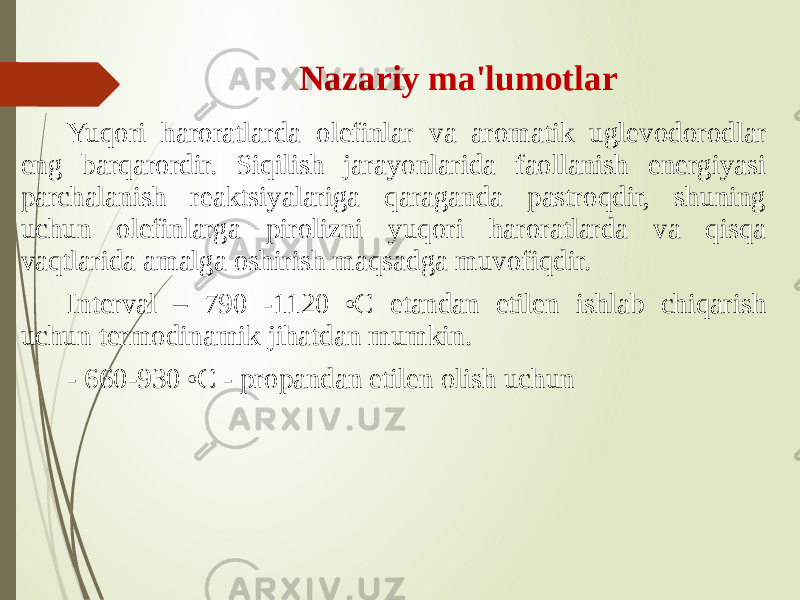 Nazariy ma&#39;lumotlar Yuqori haroratlarda olefinlar va aromatik uglevodorodlar eng barqarordir. Siqilish jarayonlarida faollanish energiyasi parchalanish reaktsiyalariga qaraganda pastroqdir, shuning uchun olefinlarga pirolizni yuqori haroratlarda va qisqa vaqtlarida amalga oshirish maqsadga muvofiqdir. Interval – 790 -1120 o C etandan etilen ishlab chiqarish uchun termodinamik jihatdan mumkin. - 660-930 o C - propandan etilen olish uchun 