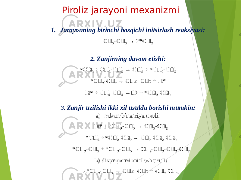 Piroliz jarayoni mexanizmi 1. Jarayonning birinchi bosqichi initsirlash reaksiyasi: CH 3 -CH 3 → 2*CH 3 2 . Zanjirning davom etishi: *CH 3 + CH 3 -CH 3 → CH 4 + *CH 2 -CH 3 *CH 2 -CH 3 → CH 2 =CH 2 + H* H* + CH 3 -CH 3 →H 2 + *CH 2 -CH 3 3. Zanjir uzilishi ikki xil usulda borishi mumkin: a) rekombinatsiya usuli: H* + *CH 2 -CH 3 → CH 3 -CH 3 *CH 3 + *CH 2 -CH 3 → CH 3 -CH 2 -CH 3 *CH 2 -CH 3 + *CH 2 -CH 3 → CH 3 -CH 2 -CH 2 -CH 3 b) disproporsionirlash usuli: 2*CH 2 -CH 3 → CH 2 =CH 2 + CH 3 -CH 3 