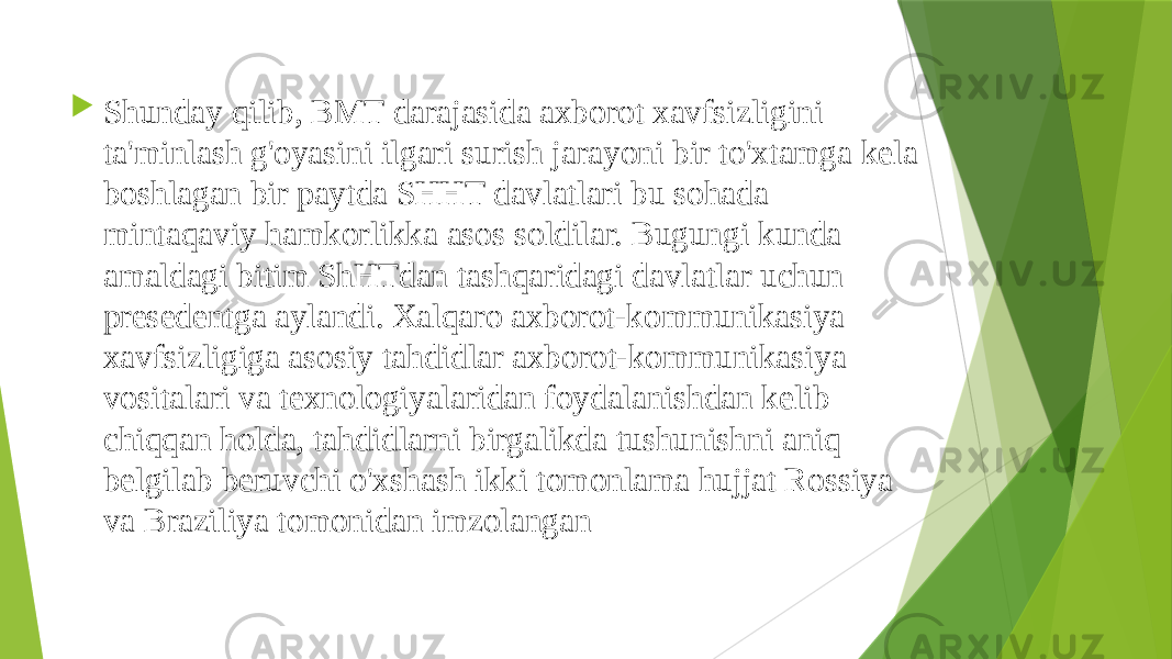  Shunday qilib, BMT darajasida axborot xavfsizligini ta&#39;minlash g&#39;oyasini ilgari surish jarayoni bir to&#39;xtamga kela boshlagan bir paytda SHHT davlatlari bu sohada mintaqaviy hamkorlikka asos soldilar. Bugungi kunda amaldagi bitim ShHTdan tashqaridagi davlatlar uchun presedentga aylandi. Xalqaro axborot-kommunikasiya xavfsizligiga asosiy tahdidlar axborot-kommunikasiya vositalari va texnologiyalaridan foydalanishdan kelib chiqqan holda, tahdidlarni birgalikda tushunishni aniq belgilab beruvchi o&#39;xshash ikki tomonlama hujjat Rossiya va Braziliya tomonidan imzolangan 