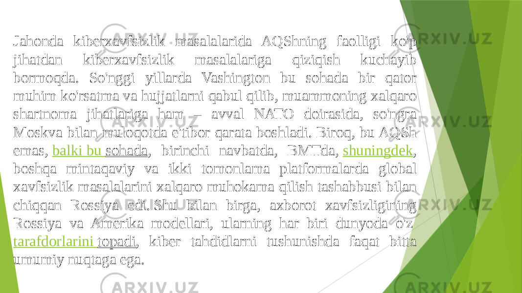 Jahonda kiberxavfsizlik masalalarida AQShning faolligi ko&#39;p jihatdan kiberxavfsizlik masalalariga qiziqish kuchayib bormoqda. So&#39;nggi yillarda Vashington bu sohada bir qator muhim ko&#39;rsatma va hujjatlarni qabul qilib, muammoning xalqaro shartnoma jihatlariga ham – avval NATO doirasida, so&#39;ngra Moskva bilan muloqotda e&#39;tibor qarata boshladi. Biroq, bu AQSh emas,  balki bu sohada , birinchi navbatda, BMTda,  shuningdek , boshqa mintaqaviy va ikki tomonlama platformalarda global xavfsizlik masalalarini xalqaro muhokama qilish tashabbusi bilan chiqqan Rossiya edi. Shu bilan birga, axborot xavfsizligining Rossiya va Amerika modellari, ularning har biri dunyoda o&#39;z  tarafdorlarini topadi , kiber tahdidlarni tushunishda faqat bitta umumiy nuqtaga ega. 