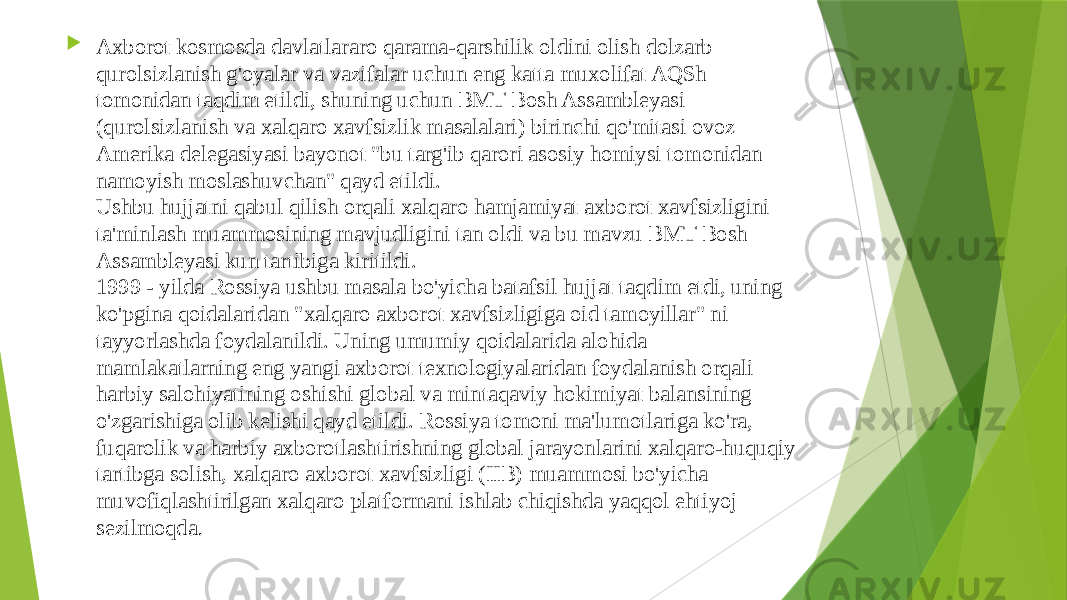  Axborot kosmosda davlatlararo qarama-qarshilik oldini olish dolzarb qurolsizlanish g&#39;oyalar va vazifalar uchun eng katta muxolifat AQSh tomonidan taqdim etildi, shuning uchun BMT Bosh Assambleyasi (qurolsizlanish va xalqaro xavfsizlik masalalari) birinchi qo&#39;mitasi ovoz Amerika delegasiyasi bayonot &#34;bu targ&#39;ib qarori asosiy homiysi tomonidan namoyish moslashuvchan&#34; qayd etildi. Ushbu hujjatni qabul qilish orqali xalqaro hamjamiyat axborot xavfsizligini ta&#39;minlash muammosining mavjudligini tan oldi va bu mavzu BMT Bosh Assambleyasi kun tartibiga kiritildi. 1999 - yilda Rossiya ushbu masala bo&#39;yicha batafsil hujjat taqdim etdi, uning ko&#39;pgina qoidalaridan &#34;xalqaro axborot xavfsizligiga oid tamoyillar&#34; ni tayyorlashda foydalanildi. Uning umumiy qoidalarida alohida mamlakatlarning eng yangi axborot texnologiyalaridan foydalanish orqali harbiy salohiyatining oshishi global va mintaqaviy hokimiyat balansining o&#39;zgarishiga olib kelishi qayd etildi. Rossiya tomoni ma&#39;lumotlariga ko&#39;ra, fuqarolik va harbiy axborotlashtirishning global jarayonlarini xalqaro-huquqiy tartibga solish, xalqaro axborot xavfsizligi (IIB) muammosi bo&#39;yicha muvofiqlashtirilgan xalqaro platformani ishlab chiqishda yaqqol ehtiyoj sezilmoqda .  