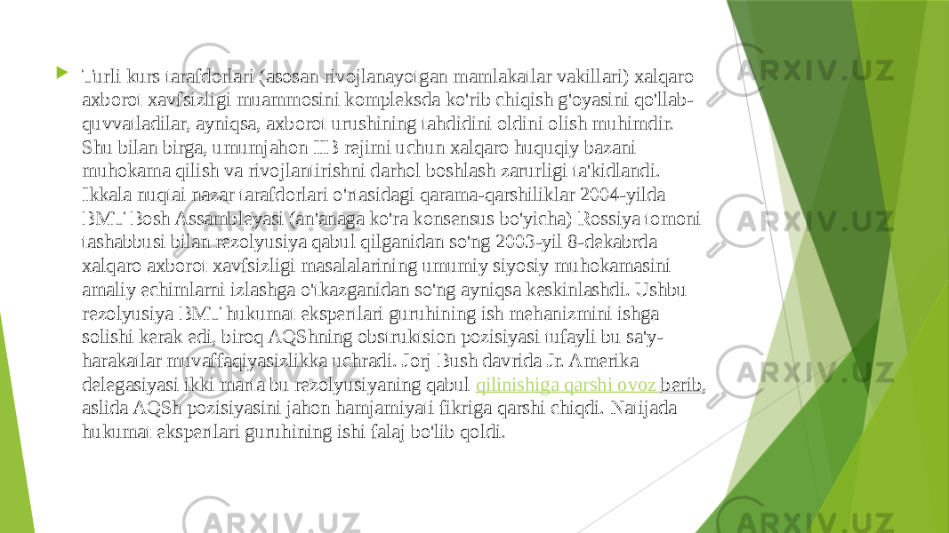  Turli kurs tarafdorlari (asosan rivojlanayotgan mamlakatlar vakillari) xalqaro axborot xavfsizligi muammosini kompleksda ko&#39;rib chiqish g&#39;oyasini qo&#39;llab- quvvatladilar, ayniqsa, axborot urushining tahdidini oldini olish muhimdir. Shu bilan birga, umumjahon IIB rejimi uchun xalqaro huquqiy bazani muhokama qilish va rivojlantirishni darhol boshlash zarurligi ta&#39;kidlandi. Ikkala nuqtai nazar tarafdorlari o&#39;rtasidagi qarama-qarshiliklar 2004-yilda BMT Bosh Assambleyasi (an&#39;anaga ko&#39;ra konsensus bo&#39;yicha) Rossiya tomoni tashabbusi bilan rezolyusiya qabul qilganidan so&#39;ng 2003-yil 8-dekabrda xalqaro axborot xavfsizligi masalalarining umumiy siyosiy muhokamasini amaliy echimlarni izlashga o&#39;tkazganidan so&#39;ng ayniqsa keskinlashdi. Ushbu rezolyusiya BMT hukumat ekspertlari guruhining ish mehanizmini ishga solishi kerak edi, biroq AQShning obstruktsion pozisiyasi tufayli bu sa&#39;y- harakatlar muvaffaqiyasizlikka uchradi. Jorj Bush davrida Jr. Amerika delegasiyasi ikki marta bu rezolyusiyaning qabul  qilinishiga qarshi ovoz berib , aslida AQSh pozisiyasini jahon hamjamiyati fikriga qarshi chiqdi. Natijada hukumat ekspertlari guruhining ishi falaj bo&#39;lib qoldi. 