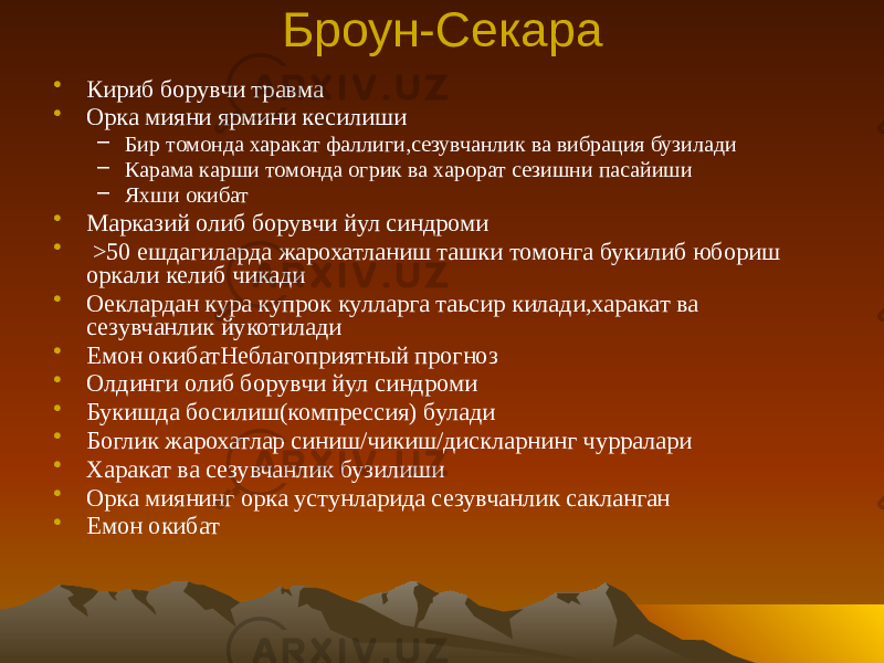 Броун-Секара • Кириб борувчи травма • Орка мияни ярмини кесилиши – Бир томонда харакат фаллиги,сезувчанлик ва вибрация бузилади – Карама карши томонда огрик ва харорат сезишни пасайиши – Яхши окибат • Марказий олиб борувчи йул синдроми • >50 ешдагиларда жарохатланиш ташки томонга букилиб юбориш оркали келиб чикади • Оеклардан кура купрок кулларга таьсир килади,харакат ва сезувчанлик йукотилади • Емон окибатНеблагоприятный прогноз • Олдинги олиб борувчи йул синдроми • Букишда босилиш(компрессия) булади • Боглик жарохатлар синиш/чикиш/дискларнинг чурралари • Харакат ва сезувчанлик бузилиши • Орка миянинг орка устунларида сезувчанлик сакланган • Емон окибат 