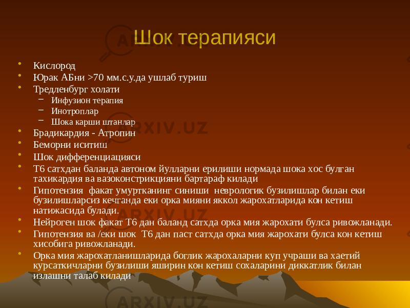 Шок терапияси • Кислород • Юрак АБни >70 мм.с.у.да ушлаб туриш • Тредленбург холати – Инфузион терапия – Инотроплар – Шока карши штанлар • Брадикардия - Атропин • Беморни иситиш • Шок дифференциацияси • Т6 сатхдан баланда автоном йулларни ерилиши нормада шока хос булган тахикардия ва вазоконстрикцияни бартараф килади • Гипотензия факат умуртканинг синиши неврологик бузилишлар билан еки бузилишларсиз кечганда еки орка мияни яккол жарохатларида кон кетиш натижасида булади. • Нейроген шок факат T6 дан баланд сатхда орка мия жарохати булса ривожланади. • Гипотензия ва /еки шок T6 дан паст сатхда орка мия жарохати булса кон кетиш хисобига ривожланади. • Орка мия жарохатланишларида боглик жарохаларни куп учраши ва хаетий курсаткичларни бузилиши яширин кон кетиш сохаларини диккатлик билан излашни талаб килади 