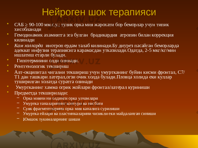 Нейроген шок терапияси • САБ ≥ 90-100 мм.с.у.; тулик орка мия жарохати бор беморлар учун типик хисобланади • Гемодинамик ахамиятга эга булган брадикардия атропин билан коррекция килинади • Кам холларда инотроп ердам талаб килинади.Бу диурез пасайган беморларда адекват инфузия терапиясига карамасдан утказилади.Одатда, 2-5 мкг/кг/мин ишлатиш етарли булади. • Гипотермиини олди олинади. • Рентгенологик текшириш • Алт-окципитал чигални текшириш учун умуртканинг буйин кисми фронтал, С7/ Т1 дан ташкари латерал,огзи очик холда булади.Пловца холида еки куллар туширилган холатда суратга олинади • Умуртканинг хамма огрик жойлари фронтал/латерал куриниши • Предметда текширилади: – Орка мияни ни олдинги орка улчамлари – Умуртка таналарининг контури ва нисбати – Суяк фрагментларини орка мия каналига сурилиши – Умуртка ейлари ва пластинкаларини чизикли еки майдаланган синиши – Юмшок тукималарнинг шиши 