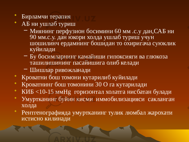 • Бирламчи терапия • АБ ни ушлаб туриш – Миянинг перфузион босимини 60 мм .с.у дан,САБ ни 90 мм.с.у. дан юкори холда ушлаб туриш учун шошилинч ердамнинг бошидан то охиригача суюклик куйилади – Бу босимларнинг камайиши гипоксияги ва глюкоза ташилишининг пасайишига олиб келади – Шишлар ривожланади • Кроватни бош томони кутарилиб куйилади • Кроватнинг бош томонини 30 О га кутарилади • КИБ <10-15 ммHg горизонтал холатга нисбатан булади • Умуртканинг буйин кисми иммобилизацияси сакланган холда • Рентгенографияда умуртканинг тулик люмбал жарохати истисно килинади 