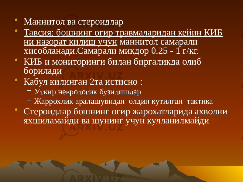 • Маннитол ва стероидлар • Тавсия: бошнинг огир травмаларидан кейин КИБ ни назорат килиш учун маннитол самарали хисобланади.Самарали микдор 0.25 - 1 г/кг. • КИБ и мониторинги билан биргаликда олиб борилади • Кабул килинган 2та истисно : – Уткир неврологик бузилишлар – Жаррохлик аралашувидан олдин кутилган тактика • Стероидлар бошнинг огир жарохатларида ахволни яхшиламайди ва шунинг учун кулланилмайди 