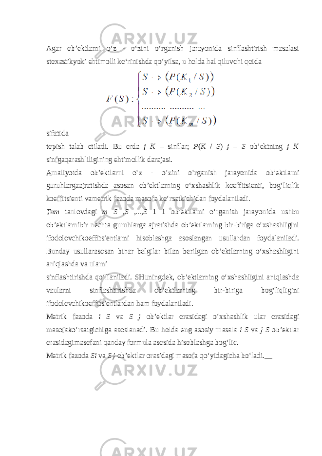 Agar ob’ektlarni o‘z - o‘zini o‘rganish jarayonida sinflashtirish masalasi stoxastikyoki ehtimolli ko‘rinishda qo‘yilsa, u holda hal qiluvchi qoida sifatida topish talab etiladi. Bu erda j K – sinflar; P ( K / S ) j – S ob’ektning j K sinfgaqarashliligining ehtimollik darajasi. Amaliyotda ob’ektlarni o‘z - o‘zini o‘rganish jarayonida ob’ektlarni guruhlargaajratishda asosan ob’ektlarning o‘xshashlik koeffitsienti, bog‘liqlik koeffitsienti vametrik fazoda masofa ko‘rsatkichidan foydalaniladi. Tnm tanlovdagi m S , S ,..., S 1 1 ob’ektlarni o‘rganish jarayonida ushbu ob’ektlarnibir nechta guruhlarga ajratishda ob’ektlarning bir-biriga o‘xshashligini ifodolovchikoeffitsientlarni hisoblashga asoslangan usullardan foydalaniladi. Bunday usullarasosan binar belgilar bilan berilgan ob’ektlarning o‘xshashligini aniqlashda va ularni sinflashtirishda qo‘llaniladi. SHuningdek, ob’ektlarning o‘xshashligini aniqlashda vaularni sinflashtirishda ob’ektlarning bir-biriga bog‘liqligini ifodolovchikoeffitsientlardan ham foydalaniladi. Metrik fazoda i S va S j ob’ektlar orasidagi o‘xshashlik ular orasidagi masofako‘rsatgichiga asoslanadi. Bu holda eng asosiy masala i S va j S ob’ektlar orasidagimasofani qanday formula asosida hisoblashga bog‘liq. Metrik fazoda Si va S j ob’ektlar orasidagi masofa qo‘yidagicha bo‘ladi.__ 