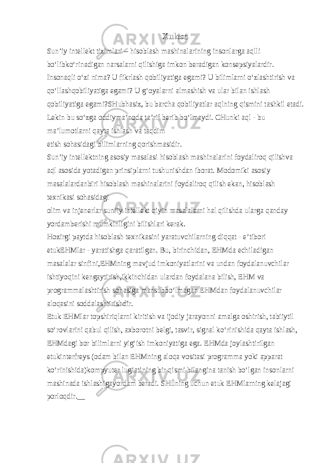 Xulosa Sun’iy intellekt tizimlari – hisoblash mashinalarining insonlarga aqlli bo‘libko‘rinadigan narsalarni qilishiga imkon beradigan konsepsiyalar dir. Insonaqli o‘zi nima? U fikrlash qobiliyatiga egami? U bilimlarni o‘zlashtirish va qo‘llashqobiliyatiga egami? U g‘oyalarni almashish va ular bilan ishlash qobiliyatiga egami? SHubhasiz, bu barcha qobiliyatlar aqlning qismini tashkil etadi. Lekin bu so‘zga oddiyma’noda ta’rif berib bo‘lmaydi. CHunki aql - bu ma’lumotlarni qayta ishlash va taqdim etish sohasidagi bilimlarning qorishmasidir. Sun’iy intellektning asosiy masalasi hisoblash mashinalarini foydaliroq qilishva aql asosida yotadigan prinsiplarni tushunishdan iborat. Modomiki asosiy masalalardanbiri hisoblash mashinalarini foydaliroq qilish ekan, hisoblash texnikasi sohasidagi olim va injenerlar sun’iy intellekt qiyin masalalarni hal qilishda ularga qanday yordamberishi mumkinligini bilishlari kerak. Hozirgi paytda hisoblash texnikasini yaratuvchilarning diqqat - e’tibori etukEHMlar - yaratishga qaratilgan. Bu, birinchidan, EHMda echiladigan masalalar sinfini,EHMning mavjud imkoniyatlarini va undan foydalanuvchilar ishtiyoqini kengaytirish,ikkinchidan ulardan foydalana bilish, EHM va programmalashtirish sohasiga mansubbo‘lmagan EHMdan foydalanuvchilar aloqasini soddalashtirishdir. Etuk EHMlar topshiriqlarni kiritish va ijodiy jarayonni amalga oshirish, tabiiytil so‘rovlarini qabul qilish, axborotni belgi, tasvir, signal ko‘rinishida qayta ishlash, EHMdagi bor bilimlarni yig‘ish imkoniyatiga ega. EHMda joylashtirilgan etukinterfreys (odam bilan EHMning aloqa vositasi programma yoki apparat ko‘rinishida)kompyuter lug‘atining bir qismi bilangina tanish bo‘lgan insonlarni mashinada ishlashigayordam beradi. SHuning uchun etuk EHMlarning kelajagi porloqdir.__ 