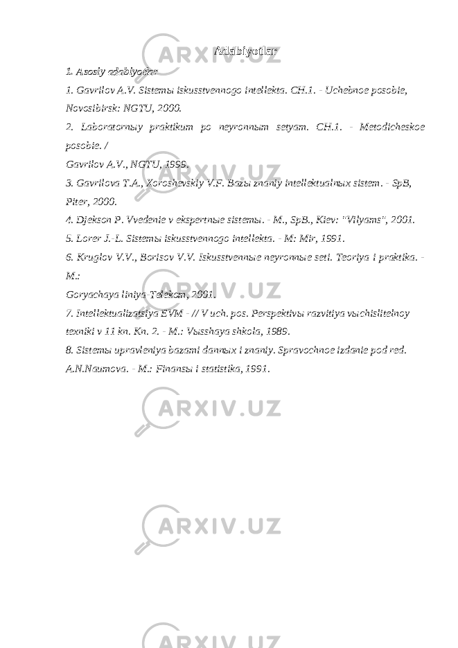 Adabiyotlar 1. Asosiy adabiyotlar 1. Gavrilov A.V. Sistem ы iskusstvennogo intellekta. CH.1. - Uchebnoe posobie, Novosibirsk: NGTU, 2000. 2. Laboratorn ы y praktikum po neyronn ы m setyam. CH.1. - Metodicheskoe posobie. / Gavrilov A.V., NGTU, 1999. 3. Gavrilova T.A., Xoroshevskiy V.F. Baz ы znaniy intellektualn ы x sistem. - SpB, Piter, 2000. 4. Djekson P. Vvedenie v ekspertn ы e sistem ы . - M., SpB., Kiev: &#34;Vilyams&#34;, 2001. 5. Lorer J.-L. Sistem ы iskusstvennogo intellekta. - M: Mir, 1991. 6. Kruglov V.V., Borisov V.V. Iskusstvenn ы e neyronn ы e seti. Teoriya i praktika. - M.: Goryachaya liniya-Telekom, 2001. 7. Intellektualizatsiya EVM - // V uch. pos. Perspektiv ы razvitiya v ы chislitelnoy texniki v 11 kn. Kn. 2. - M.: V ы sshaya shkola, 1989. 8. Sistem ы upravleniya bazami dann ы x i znaniy. Spravochnoe izdanie pod red. A.N.Naumova. - M.: Finans ы i statistika, 1991. 