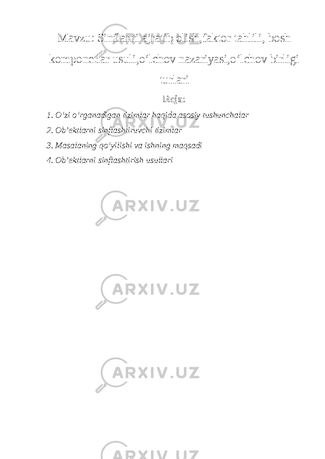 Mavzu: Sinflarni ajratib olish,faktor tahlili, bosh komponetlar usuli,o‘lchov nazariyasi,o‘lchov birligi turlari Reja: 1. O‘zi o‘rganadigan tizimlar haqida asosiy tushunchalar 2. Ob’ektlarni sinflashtiruvchi tizimlar 3. Masalaning qo‘yilishi va ishning maqsadi 4. Ob’ektlarni sinflashtirish usullari 