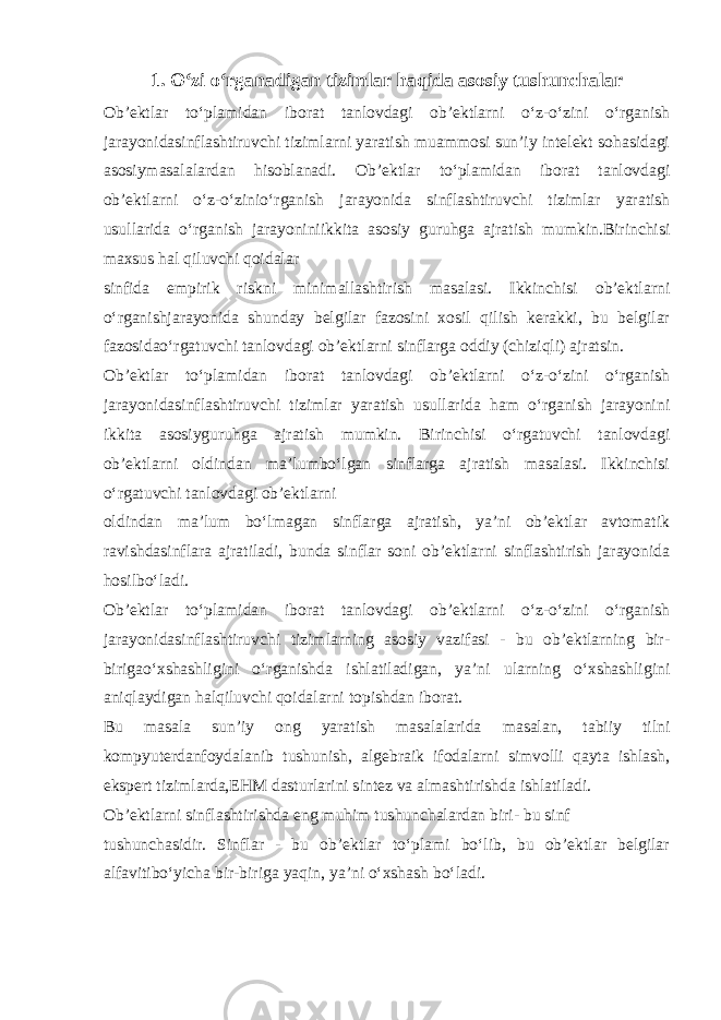 1. O‘zi o‘rganadigan tizimlar haqida asosiy tushunchalar Ob’ektlar to‘plamidan iborat tanlovdagi ob’ektlarni o‘z-o‘zini o‘rganish jarayonidasinflashtiruvchi tizimlarni yaratish muammosi sun’iy intelekt sohasidagi asosiymasalalardan hisoblanadi. Ob’ektlar to‘plamidan iborat tanlovdagi ob’ektlarni o‘z-o‘zinio‘rganish jarayonida sinflashtiruvchi tizimlar yaratish usullarida o‘rganish jarayoniniikkita asosiy guruhga ajratish mumkin.Birinchisi maxsus hal qiluvchi qoidalar sinfida empirik riskni minimallashtirish masalasi. Ikkinchisi ob’ektlarni o‘rganishjarayonida shunday belgilar fazosini xosil qilish kerakki, bu belgilar fazosidao‘rgatuvchi tanlovdagi ob’ektlarni sinflarga oddiy (chiziqli) ajratsin. Ob’ektlar to‘plamidan iborat tanlovdagi ob’ektlarni o‘z-o‘zini o‘rganish jarayonidasinflashtiruvchi tizimlar yaratish usullarida ham o‘rganish jarayonini ikkita asosiyguruhga ajratish mumkin. Birinchisi o‘rgatuvchi tanlovdagi ob’ektlarni oldindan ma’lumbo‘lgan sinflarga ajratish masalasi. Ikkinchisi o‘rgatuvchi tanlovdagi ob’ektlarni oldindan ma’lum bo‘lmagan sinflarga ajratish, ya’ni ob’ektlar avtomatik ravishdasinflara ajratiladi, bunda sinflar soni ob’ektlarni sinflashtirish jarayonida hosilbo‘ladi. Ob’ektlar to‘plamidan iborat tanlovdagi ob’ektlarni o‘z-o‘zini o‘rganish jarayonidasinflashtiruvchi tizimlarning asosiy vazifasi - bu ob’ektlarning bir- birigao‘xshashligini o‘rganishda ishlatiladigan, ya’ni ularning o‘xshashligini aniqlaydigan halqiluvchi qoidalarni topishdan iborat. Bu masala sun’iy ong yaratish masalalarida masalan, tabiiy tilni kompyuterdanfoydalanib tushunish, algebraik ifodalarni simvolli qayta ishlash, ekspert tizimlarda,EHM dasturlarini sintez va almashtirishda ishlatiladi. Ob’ektlarni sinflashtirishda eng muhim tushunchalardan biri- bu sinf tushunchasidir. Sinflar - bu ob’ektlar to‘plami bo‘lib, bu ob’ektlar belgilar alfavitibo‘yicha bir-biriga yaqin, ya’ni o‘xshash bo‘ladi. 