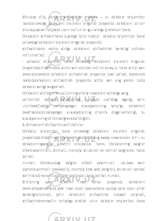 SHunday qilib, ob’ektni sinflashtirish masalasi – bu ob’ektlar to‘plamidan iborattanlovdagi ob’ektlarni o‘z-o‘zini o‘rganish jarayonida ob’ektlarni bir-biri bilantaqqoslash natijasida ularni ma’lum bir guruxlarga ajratishdan iborat. Ob’ektlarni sinflashtirishda quyidagi hollar mavjud - ob’ektlar to‘plamidan iborat tanlovdagi ob’ektlarni o‘z-o‘zini o‘rganish jarayonida sinflashtirishda nechta sinfga ob’ektlarni sinflashtirish kerakligi oldindan ma’lumbo‘ladi. - ob’ektlar to‘plamidan iborat tanlovdagi ob’ektlarni o‘z-o‘zini o‘rganish jarayonidasinflashtirishda sinflar soni oldindan ma’lum emas, bu holda sinflar soni avtomatikravishda ob’ektlarni sinflashtirish jarayonida hosil bo‘ladi. Avtomatik ravishdaob’ektlarni sinflashtirish jarayonida sinflar soni eng yomon holda ob’ektlar soniga tengbo‘ladi. Ob’ektlarni sinflashtirish usullarining amaliy masalalarni echishga keng qo‘llanilishi berilgan ob’ektlarning murakkab tuzilishga egaligi, ya’ni ularnitavsiflashda qatnashayotgan xususiyatlarning ko‘pligi, ob’ektlarni tavsiflashdaqatnashayotgan xususiyatlarning dinamik o‘zgaruvchanligi, bu xususiyatlarning to‘liqmasligiva xatolikligidir. 2. Ob’ektlarni sinflashtiruvchi tizimlar Ob’ektlar to‘plamidan iborat tanlovdagi ob’ektlarni o‘z-o‘zini o‘rganish jarayonidasinflashtiruvchi tizimlarni yaratishda eng asosiy masalalardan biri – bu ob’ektlarningbelgilar alfavitini aniqlashdan iborat. Ob’ektlarning belgilar alfavitideterminalli, ehtimolli, mantiqiy, strukturali va nominal belgilardan iborat bo‘lishi mumkin. Ob’ektlardagi belgilar alfaviti determinalli -uzluksiz sonli qiymatlar,ehtimolli (tavakkalli), mantiqiy (rost yoki yolg‘on), strukturali (simvol ko‘rinishda) vanominal(sifatiy) kabilardan iborat bo‘lishi mumkin. Sinflarning aprior alfavitini hosil qilish jarayonida ob’ektlarni avtomatikboshqarishda yoki inson orqali boshqarishda qanday qaror qabul qilish kerakligianiqlanadi, ya’ni ob’ektlarni sinflashtirish maqsadi qo‘yiladi, sinflashtirishtamoyilini tanlashga erishish uchun ob’ektlar to‘plamidan iborat 