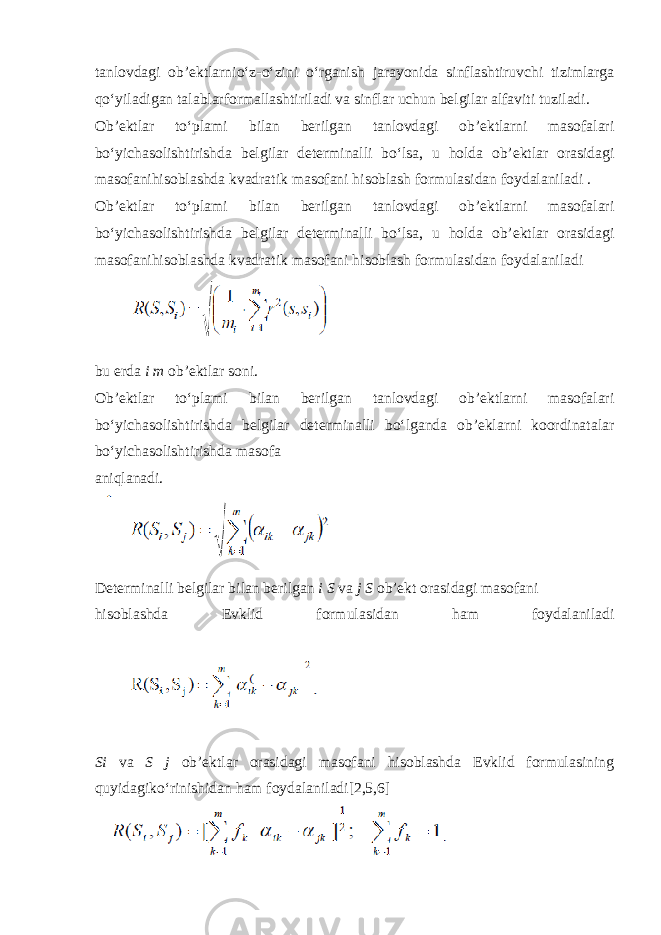 tanlovdagi ob’ektlarnio‘z-o‘zini o‘rganish jarayonida sinflashtiruvchi tizimlarga qo‘yiladigan talablarformallashtiriladi va sinflar uchun belgilar alfaviti tuziladi. Ob’ektlar to‘plami bilan berilgan tanlovdagi ob’ektlarni masofalari bo‘yichasolishtirishda belgilar determinalli bo‘lsa, u holda ob’ektlar orasidagi masofanihisoblashda kvadratik masofani hisoblash formulasidan foydalaniladi . Ob’ektlar to‘plami bilan berilgan tanlovdagi ob’ektlarni masofalari bo‘yichasolishtirishda belgilar determinalli bo‘lsa, u holda ob’ektlar orasidagi masofanihisoblashda kvadratik masofani hisoblash formulasidan foydalaniladi bu erda i m ob’ektlar soni. Ob’ektlar to‘plami bilan berilgan tanlovdagi ob’ektlarni masofalari bo‘yichasolishtirishda belgilar determinalli bo‘lganda ob’eklarni koordinatalar bo‘yichasolishtirishda masofa aniqlanadi. Determinalli belgilar bilan berilgan i S va j S ob’ekt orasidagi masofani hisoblashda Evklid formulasidan ham foydalaniladi Si va S j ob’ektlar orasidagi masofani hisoblashda Evklid formulasining quyidagiko‘rinishidan ham foydalaniladi[2,5,6] 