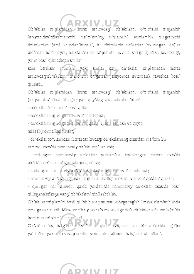 Ob’ektlar to‘plamidan iborat tanlovdagi ob’ektlarni o‘z-o‘zini o‘rganish jarayonidasinflashtiruvchi tizimlarning o‘qituvchi yordamida o‘rgatuvchi tizimlardan farqi shundaniboratki, bu tizimlarda ob’ektlar joylashgan sinflar oldindan berilmaydi, balkiob’ektlar to‘plamini nechta sinfga ajratish keerakligi, ya’ni hosil qilinadigan sinflar soni berilishi mumkin yoki sinflar soni ob’ektlar to‘plamidan iborat tanlovdagiob’ektlarni o‘z-o‘zini o‘rganish jarayonida avtomatik ravishda hosil qilinadi. Ob’ektlar to‘plamidan iborat tanlovdagi ob’ektlarni o‘z-o‘zini o‘rganish jarayonidasinflashtirish jarayoni quyidagi qadamlardan iborat - ob’ektlar to‘plamini hosil qilish; - ob’ektlarning belgilar alfavitini aniqlash; - ob’ektlarning belgilar alfavitini qabul kilish, saqlash va qayta ishlash(normallashtirish); - ob’ektlar to‘plamidan iborat tanlovdagi ob’ektlarning orasidan ma’lum bir tamoyil asosida namunaviy ob’ektlarni tanlash; - tanlangan namunaviy ob’ektlar yordamida tayinlangan mezon asosida ob’ektlarto‘plamini guruxlarga ajratish; - tanlangan namunaviy ob’ektlarga xos belgilar alfavitini aniqlash; - namunaviy ob’ektlarga xos belgilar alfavitiga mos hal kiluvchi qoidani qurish; - qurilgan hal kiluvchi qoida yordamida namunaviy ob’ektlar asosida hosil qilingansinflarga yangi ob’ektlarni sinflashtirish. Ob’ektlar to‘plamini hosil qilish biror predmet sohaga tegishli masalalarniechishda amalga oshiriladi. Masalan tibbiy tashxis masalasiga doir ob’ektlar to‘plamisifatida bemorlar to‘plami tushuniladi. Ob’ektlarning belgilar alfavitini aniqlash deganda har bir ob’ektda tajriba yo‘libilan yoki maxsus apparatlar yordamida olingan belgilar tushuniladi. 