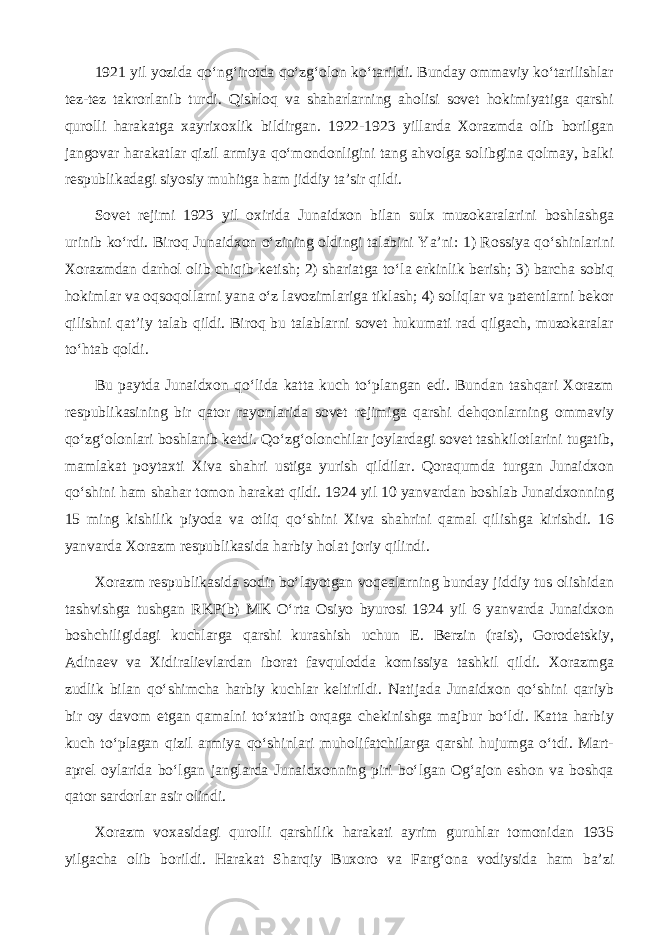 1921 yil yozida qo‘ng‘irotda qo‘zg‘olon ko‘tarildi. Bunday ommaviy ko‘tarilishlar tez-tez takrorlanib turdi. Qishloq va shaharlarning aholisi sovet hokimiyatiga qarshi qurolli harakatga xayrixoxlik bildirgan. 1922-1923 yillarda Xorazmda olib borilgan jangovar harakatlar qizil armiya qo‘mondonligini tang ahvolga solibgina qolmay, balki respublikadagi siyosiy muhitga ham jiddiy ta’sir qildi. Sovet rejimi 1923 yil oxirida Junaidxon bilan sulx muzokaralarini boshlashga urinib ko‘rdi. Biroq Junaidxon o‘zining oldingi talabini Ya’ni: 1) Rossiya qo‘shinlarini Xorazmdan darhol olib chiqib ketish; 2) shariatga to‘la erkinlik berish; 3) barcha sobiq hokimlar va oqsoqollarni yana o‘z lavozimlariga tiklash; 4) soliqlar va patentlarni bekor qilishni qat’iy talab qildi. Biroq bu talablarni sovet hukumati rad qilgach, muzokaralar to‘htab qoldi. Bu paytda Junaidxon qo‘lida katta kuch to‘plangan edi. Bundan tashqari Xorazm respublikasining bir qator rayonlarida sovet rejimiga qarshi dehqonlarning ommaviy qo‘zg‘olonlari boshlanib ketdi. Qo‘zg‘olonchilar joylardagi sovet tashkilotlarini tugatib, mamlakat poytaxti Xiva shahri ustiga yurish qildilar. Qoraqumda turgan Junaidxon qo‘shini ham shahar tomon harakat qildi. 1924 yil 10 yanvardan boshlab Junaidxonning 15 ming kishilik piyoda va otliq qo‘shini Xiva shahrini qamal qilishga kirishdi. 16 yanvarda Xorazm respublikasida harbiy holat joriy qilindi. Xorazm respublikasida sodir bo‘layotgan voqealarning bunday jiddiy tus olishidan tashvishga tushgan RKP(b) MK O‘rta Osiyo byurosi 1924 yil 6 yanvarda Junaidxon boshchiligidagi kuchlarga qarshi kurashish uchun E. Berzin (rais), Gorodetskiy, Adinaev va Xidiralievlardan iborat favqulodda komissiya tashkil qildi. Xorazmga zudlik bilan qo‘shimcha harbiy kuchlar keltirildi. Natijada Junaidxon qo‘shini qariyb bir oy davom etgan qamalni to‘xtatib orqaga chekinishga majbur bo‘ldi. Katta harbiy kuch to‘plagan qizil armiya qo‘shinlari muholifatchilarga qarshi hujumga o‘tdi. Mart- aprel oylarida bo‘lgan janglarda Junaidxonning piri bo‘lgan Og‘ajon eshon va boshqa qator sardorlar asir olindi. Xorazm voxasidagi qurolli qarshilik harakati ayrim guruhlar tomonidan 1935 yilgacha olib borildi. Harakat Sharqiy Buxoro va Farg‘ona vodiysida ham ba’zi 