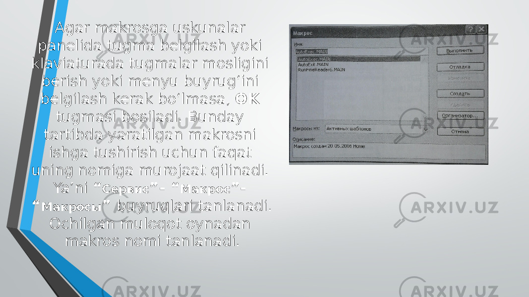 Agar makrosga uskunalar panelida tugma belgilash yoki klaviaturada tugmalar mosligini berish yoki menyu buyrug‘ini belgilash kerak bo‘lmasa, OK tugmasi bosiladi. Bunday tartibda yaratilgan makrosni ishga tushirish uchun faqat uning nomiga murojaat qilinadi. Ya’ni “ Сервис ”- “ Макрос ”- “ Макросы ” buyruqlari tanlanadi. Ochilgan muloqot oynadan makros nomi tanlanadi. 