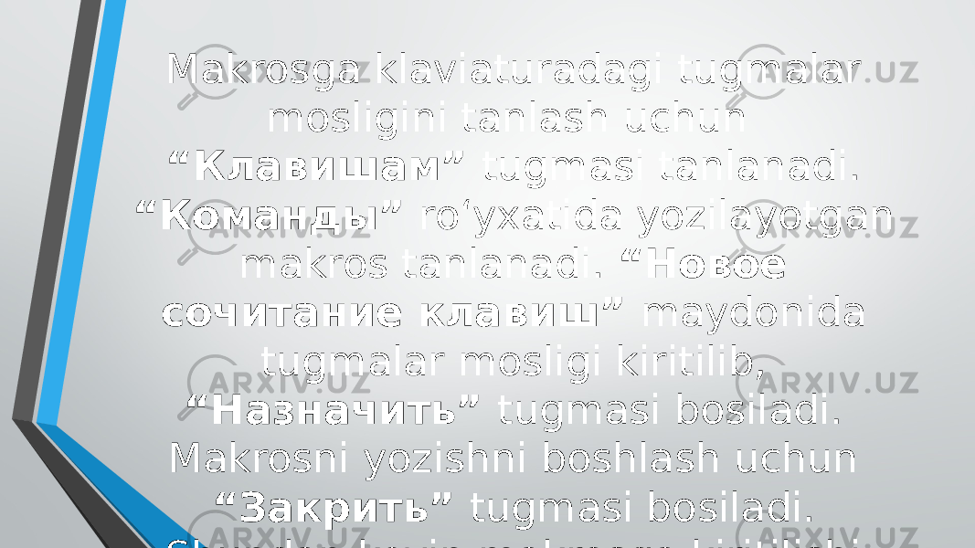 Makrosga klaviaturadagi tugmalar mosligini tanlash uchun “Клавишам” tugmasi tanlanadi. “Команды” ro‘yxatida yozilayotgan makros tanlanadi. “Новое сочитание клавиш” maydonida tugmalar mosligi kiritilib, “Назначить” tugmasi bosiladi. Makrosni yozishni boshlash uchun “Закрить” tugmasi bosiladi. Shundan keyin makrosga kiritilishi lozim bo‘lgan harakatlar bajariladigan. Makrosni yozishni to‘xtatish uchun “Остановить запись” tugmasi bosiladi. 