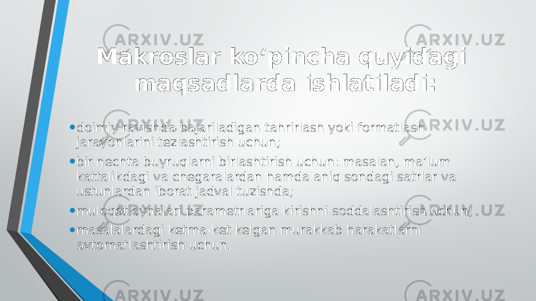 Makroslar ko‘pincha quyidagi maqsadlarda ishlatiladi: • doimiy ravishda bajariladigan tahrirlash yoki formatlash jarayonlarini tezlashtirish uchun; • bir nechta buyruqlarni birlashtirish uchun: masalan, ma’lum kattalikdagi va chegaralardan hamda aniq sondagi satrlar va ustunlardan iborat jadval tuzishda; • muloqot oynalari parametrlariga kirishni soddalashtirish uchun; • masalalardagi ketma-ket kelgan murakkab harakatlarni avtomatlashtirish uchun. 