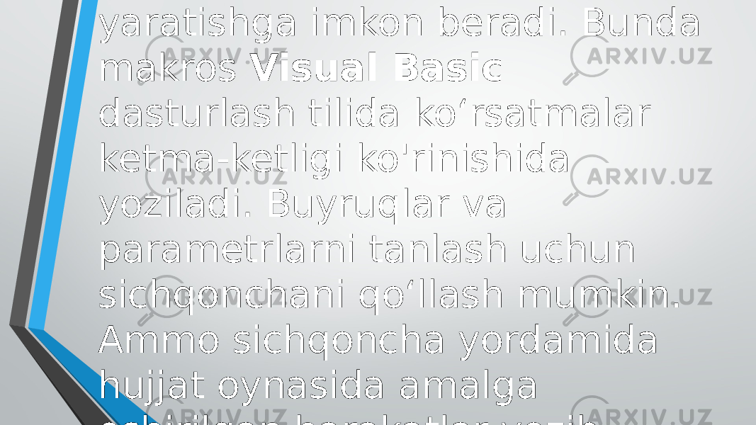 Makros yaratish vositalari makroslarni osonlik bilan yaratishga imkon beradi. Bunda makros Visual Basic dasturlash tilida ko‘rsatmalar ketma-ketligi ko&#39;rinishida yoziladi. Buyruqlar va parametrlarni tanlash uchun sichqonchani qo‘llash mumkin. Ammo sichqoncha yordamida hujjat oynasida amalga oshirilgan harakatlar yozib olinmaydi. 