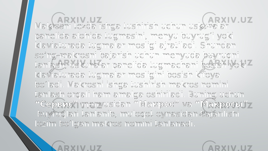 Makrosni tezda ishga tushirish uchun uskunalar panelida alohida tugmasini, menyu buyrug‘i yoki klaviaturada tugmalar mosligi ajratiladi. Shundan so’ng makrosni bajarish uchun menyuda buyruqni tanlash, uskunalar panelida tugmachani bosish yoki klaviaturada tugmalar mosligini bosish kifoya bo‘ladi. Makrosni ishga tushirish makros nomini tanlash orqali ham amalga oshiriladi. Buning uchun “Сервис” menyusidan “Макрос” va “Макросы” buyruqlari tanlanib, muloqot oynasidan bajarilishi lozim bo‘lgan makros nomini tanlanadi. 