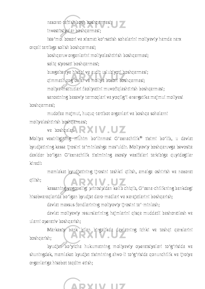  nazorat-taftish bosh boshqarmasi;  investitsiyalar boshqarmasi;  iste’mol bozori va xizmat ko’rsatish sohalarini moliyaviy hamda narx orqali tartibga solish boshqarmasi;  boshqaruv organlarini moliyalashtirish boshqarmasi;  soliq siyosati boshqarmasi;  buxgalteriya hisobi va audit uslubiyoti boshqarmasi;  qimmatli qog’ozlar va moliya bozori boshqarmasi;  moliya institutlari faoliyatini muvofiqlashtirish boshqarmasi;  sanoatning bazaviy tarmoqlari va yoqilg’i-energetika majmui moliyasi boshqarmasi;  mudofaa majmui, huquq-tartibot organlari va boshqa sohalarni moliyalashtirish boshqarmasi;  va boshqalar. Moliya vazirligining muhim bo’linmasi G’aznachilik 30 tizimi bo’lib, u davlat byudjetining kassa ijrosini ta’minlashga mas’uldir. Moliyaviy boshqaruvga bevosita daxldor bo’lgan G’aznachilik tizimining asosiy vazifalari tarkibiga quyidagilar kiradi:  mamlakat byudjetining ijrosini tashkil qilish, amalga oshirish va nazorat qilish;  kassaning yagonaligi printsipidan kelib chiqib, G’azna-chilikning bankdagi hisobvaraqlarida bo’lgan byudjet daro-madlari va xarajatlarini boshqarish;  davlat maxsus fondlarining moliyaviy ijrosini ta’-minlash;  davlat moliyaviy resurslarining hajmlarini qisqa muddatli bashoratlash va ularni operativ boshqarish;  Markaziy bank bilan birgalikda davlatning ichki va tashqi qarzlarini boshqarish;  byudjet bo’yicha hukumatning moliyaviy operatsiyalari to’g’risida va shuningdek, mamlakat byudjet tizimining ahvo-li to’g’risida qonunchilik va ijroiya organlariga hisobot taqdim etish; 